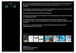 A product of :
O2E Recycling Technologies
www.o2e-group.com
AWARDS:
We aim to be the leading provider of waste recycling, waste conversion and farming systems in
the most environmental safe and economical manner, consistent with Green Environment
principles.
The customer’s unique needs are our central focus. Fulfilling our promise and quickly adapting
to the changing needs of our customers is our hallmark.
Our business dealings are fair, honest and dependable.
The diversity and experience of our employees from the laboratory to the installation site allow
for exceptional teamwork.
We constantly question traditional approaches and develop new solutions. Constant
communication with our clients and staff allows us to customize and adapt to specific needs of
our clients.
The trust of our suppliers and clients is earned with each project and is based on our
dependability, fairness and honesty.
 