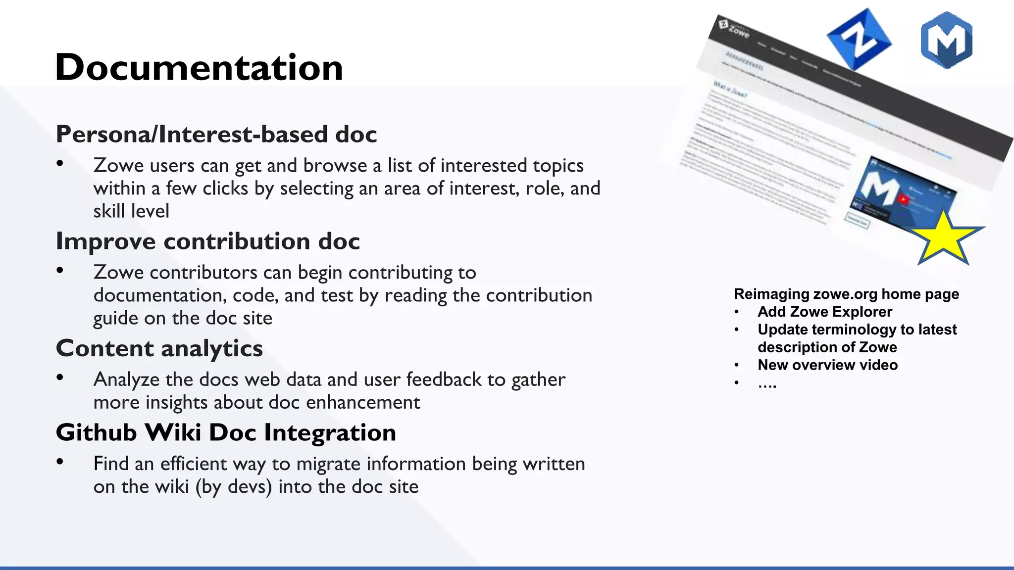 Documentation
Persona/Interest-based doc
• Zowe users can get and browse a list of interested topics
within a few clicks by selecting an area of interest, role, and
skill level
Improve contribution doc
• Zowe contributors can begin contributing to
documentation, code, and test by reading the contribution
guide on the doc site
Content analytics
• Analyze the docs web data and user feedback to gather
more insights about doc enhancement
Github Wiki Doc Integration
• Find an efficient way to migrate information being written
on the wiki (by devs) into the doc site
Reimaging zowe.org home page
• Add Zowe Explorer
• Update terminology to latest
description of Zowe
• New overview video
• ….
 