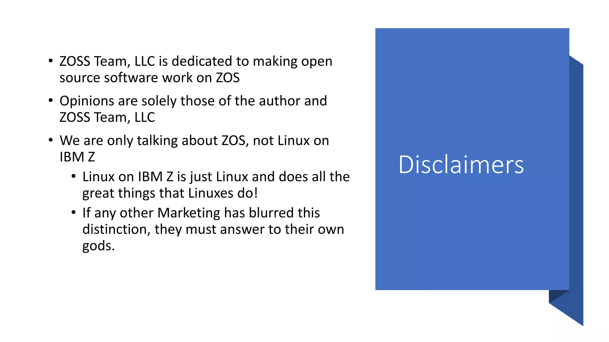 Disclaimers
• ZOSS Team, LLC is dedicated to making open
source software work on ZOS
• Opinions are solely those of the author and
ZOSS Team, LLC
• We are only talking about ZOS, not Linux on
IBM Z
• Linux on IBM Z is just Linux and does all the
great things that Linuxes do!
• If any other Marketing has blurred this
distinction, they must answer to their own
gods.
 