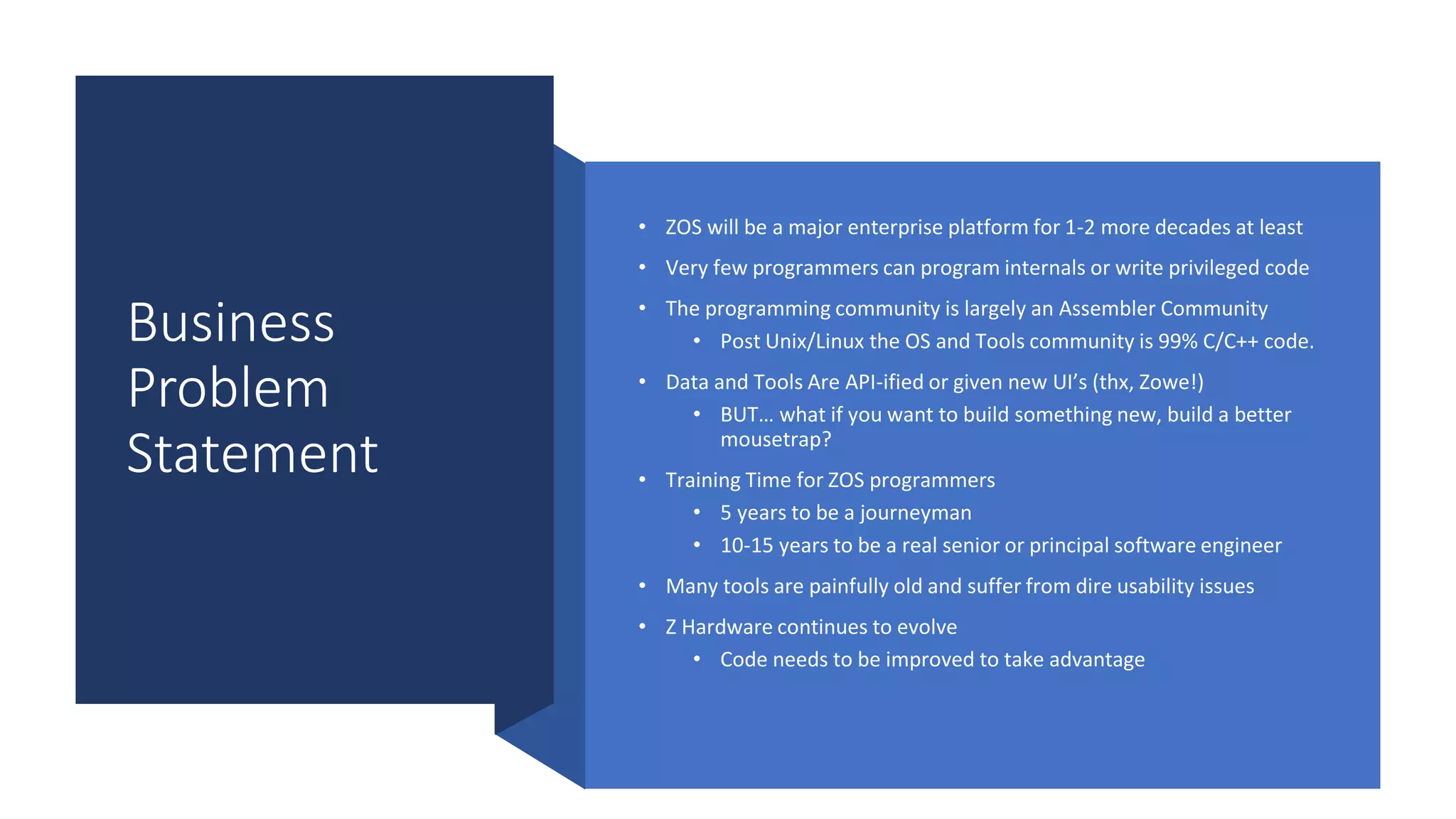 Business
Problem
Statement
• ZOS will be a major enterprise platform for 1-2 more decades at least
• Very few programmers can program internals or write privileged code
• The programming community is largely an Assembler Community
• Post Unix/Linux the OS and Tools community is 99% C/C++ code.
• Data and Tools Are API-ified or given new UI’s (thx, Zowe!)
• BUT… what if you want to build something new, build a better
mousetrap?
• Training Time for ZOS programmers
• 5 years to be a journeyman
• 10-15 years to be a real senior or principal software engineer
• Many tools are painfully old and suffer from dire usability issues
• Z Hardware continues to evolve
• Code needs to be improved to take advantage
 