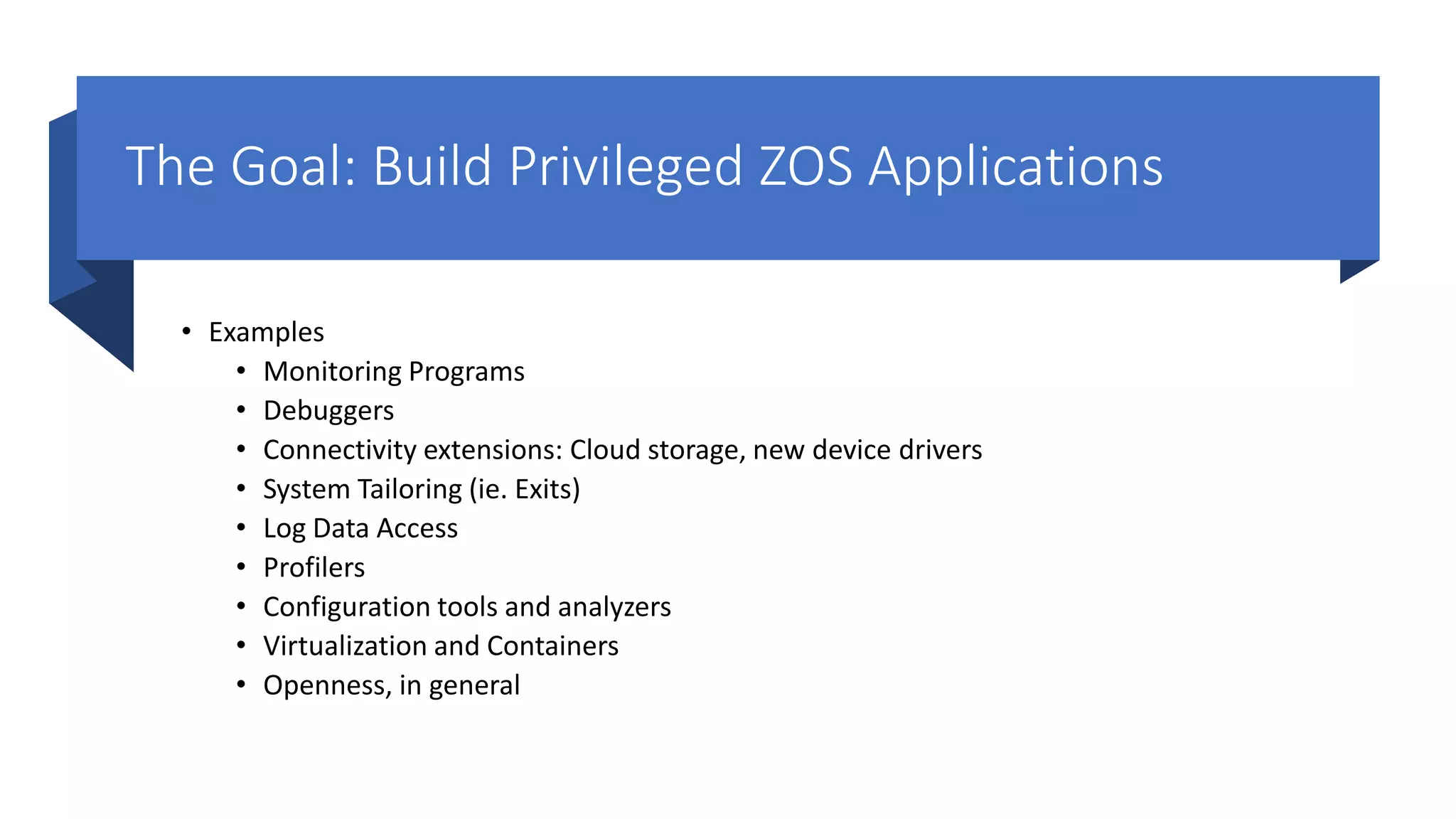 The Goal: Build Privileged ZOS Applications
• Examples
• Monitoring Programs
• Debuggers
• Connectivity extensions: Cloud storage, new device drivers
• System Tailoring (ie. Exits)
• Log Data Access
• Profilers
• Configuration tools and analyzers
• Virtualization and Containers
• Openness, in general
 