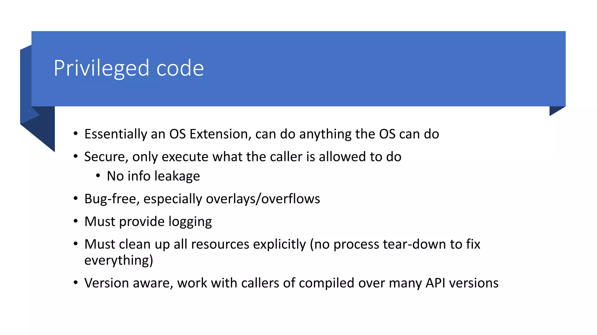 Privileged code
• Essentially an OS Extension, can do anything the OS can do
• Secure, only execute what the caller is allowed to do
• No info leakage
• Bug-free, especially overlays/overflows
• Must provide logging
• Must clean up all resources explicitly (no process tear-down to fix
everything)
• Version aware, work with callers of compiled over many API versions
 