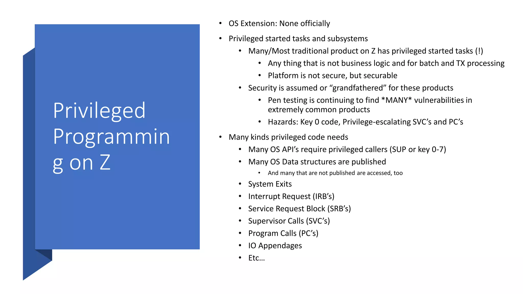 Privileged
Programmin
g on Z
• OS Extension: None officially
• Privileged started tasks and subsystems
• Many/Most traditional product on Z has privileged started tasks (!)
• Any thing that is not business logic and for batch and TX processing
• Platform is not secure, but securable
• Security is assumed or “grandfathered” for these products
• Pen testing is continuing to find *MANY* vulnerabilities in
extremely common products
• Hazards: Key 0 code, Privilege-escalating SVC’s and PC’s
• Many kinds privileged code needs
• Many OS API’s require privileged callers (SUP or key 0-7)
• Many OS Data structures are published
• And many that are not published are accessed, too
• System Exits
• Interrupt Request (IRB’s)
• Service Request Block (SRB’s)
• Supervisor Calls (SVC’s)
• Program Calls (PC’s)
• IO Appendages
• Etc…
 