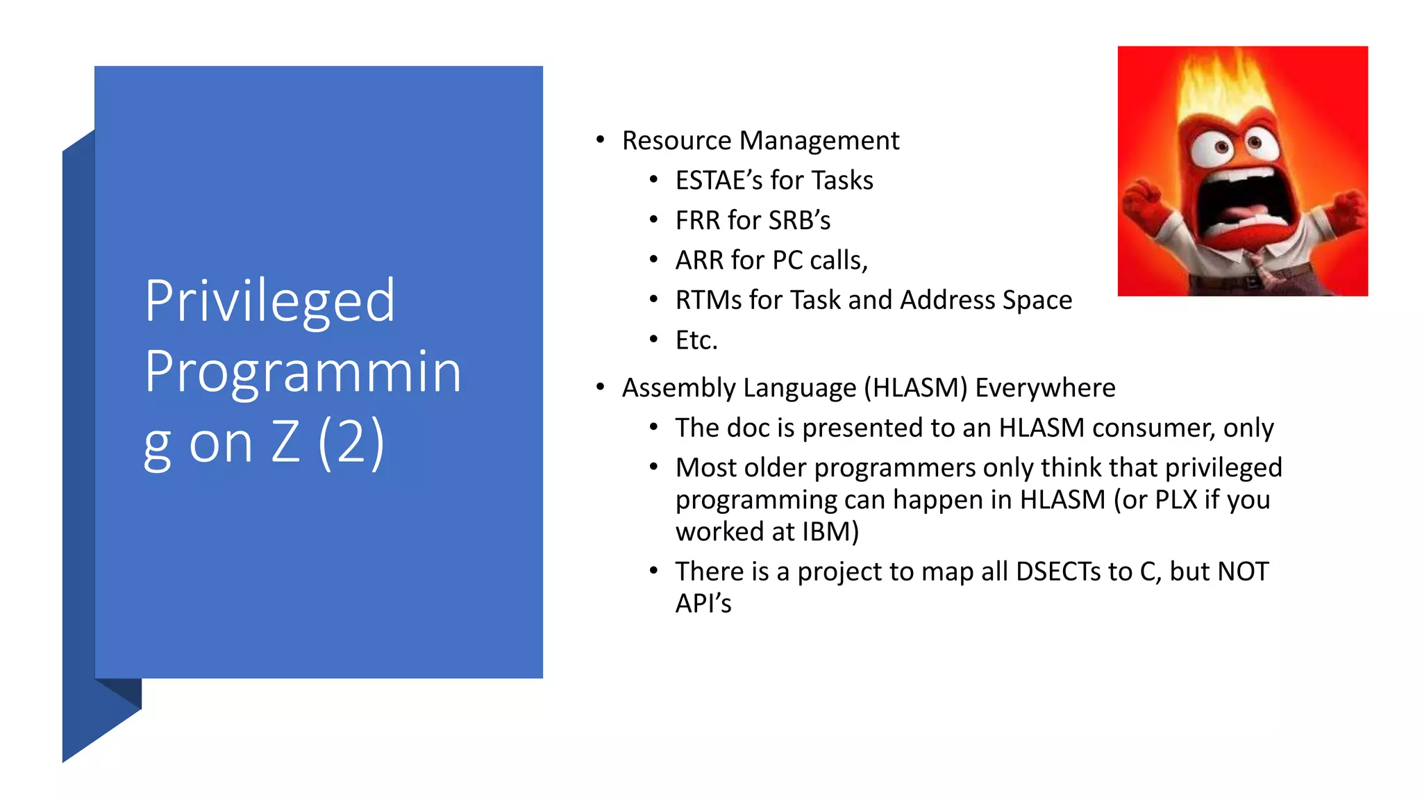 Privileged
Programmin
g on Z (2)
• Resource Management
• ESTAE’s for Tasks
• FRR for SRB’s
• ARR for PC calls,
• RTMs for Task and Address Space
• Etc.
• Assembly Language (HLASM) Everywhere
• The doc is presented to an HLASM consumer, only
• Most older programmers only think that privileged
programming can happen in HLASM (or PLX if you
worked at IBM)
• There is a project to map all DSECTs to C, but NOT
API’s
 