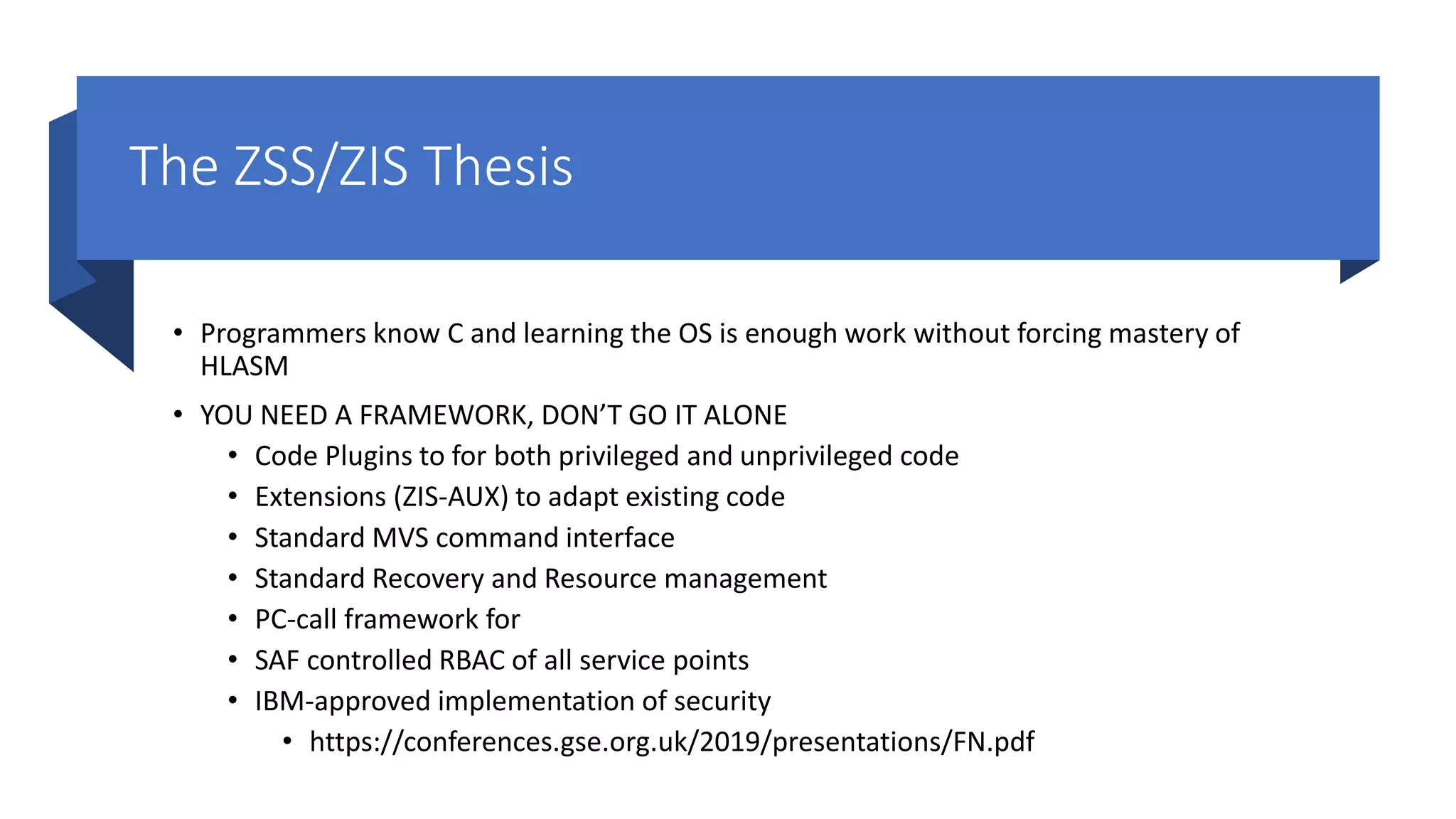 The ZSS/ZIS Thesis
• Programmers know C and learning the OS is enough work without forcing mastery of
HLASM
• YOU NEED A FRAMEWORK, DON’T GO IT ALONE
• Code Plugins to for both privileged and unprivileged code
• Extensions (ZIS-AUX) to adapt existing code
• Standard MVS command interface
• Standard Recovery and Resource management
• PC-call framework for
• SAF controlled RBAC of all service points
• IBM-approved implementation of security
• https://conferences.gse.org.uk/2019/presentations/FN.pdf
 
