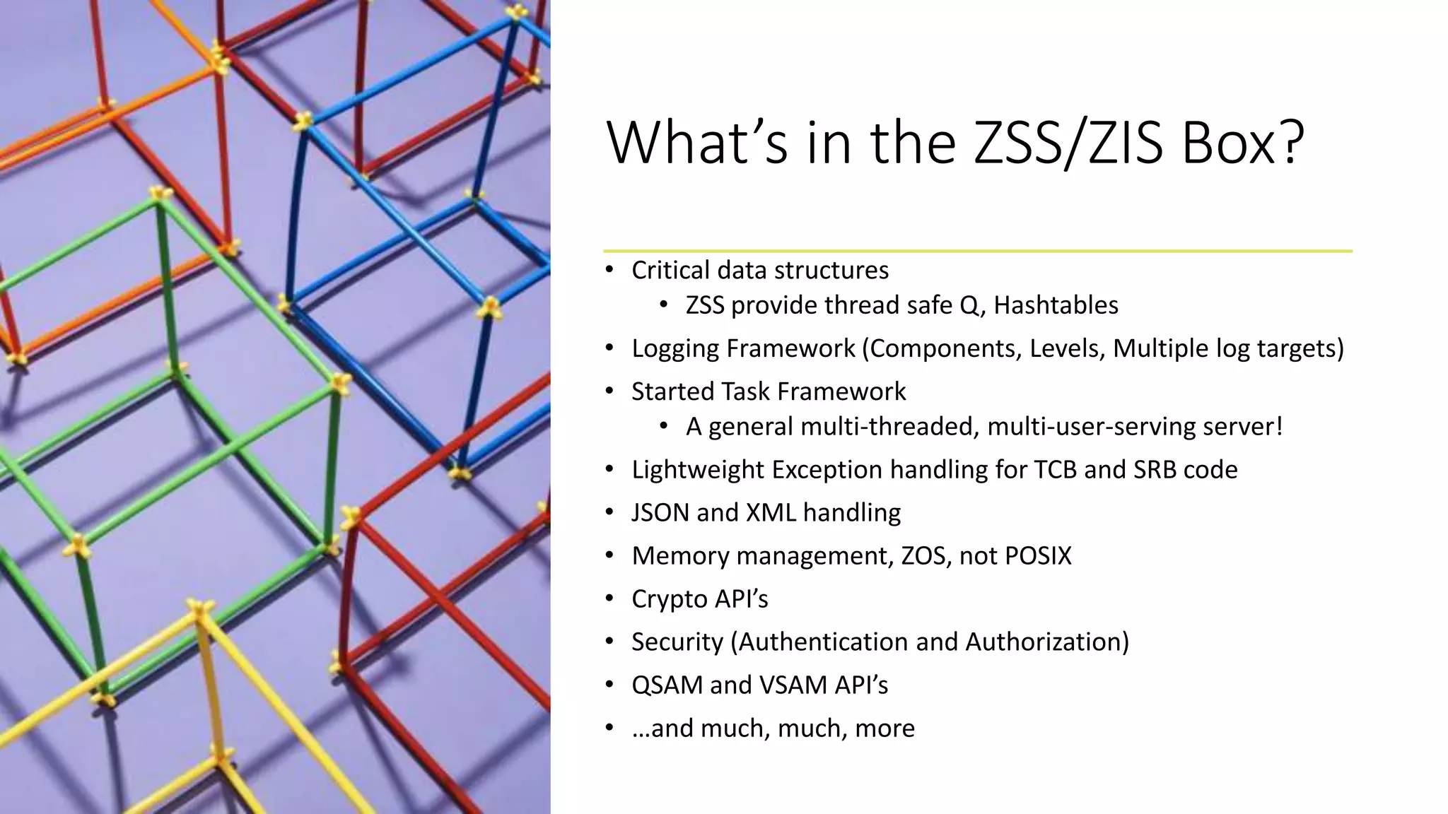 What’s in the ZSS/ZIS Box?
• Critical data structures
• ZSS provide thread safe Q, Hashtables
• Logging Framework (Components, Levels, Multiple log targets)
• Started Task Framework
• A general multi-threaded, multi-user-serving server!
• Lightweight Exception handling for TCB and SRB code
• JSON and XML handling
• Memory management, ZOS, not POSIX
• Crypto API’s
• Security (Authentication and Authorization)
• QSAM and VSAM API’s
• …and much, much, more
 
