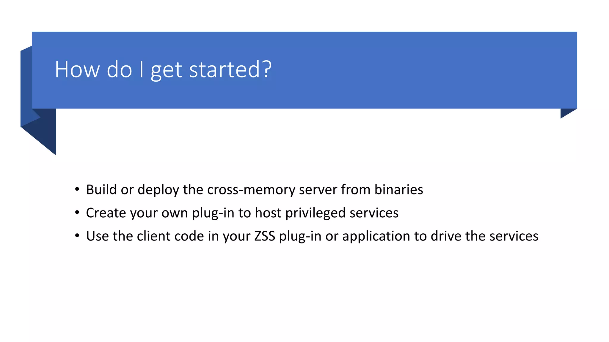 How do I get started?
• Build or deploy the cross-memory server from binaries
• Create your own plug-in to host privileged services
• Use the client code in your ZSS plug-in or application to drive the services
 