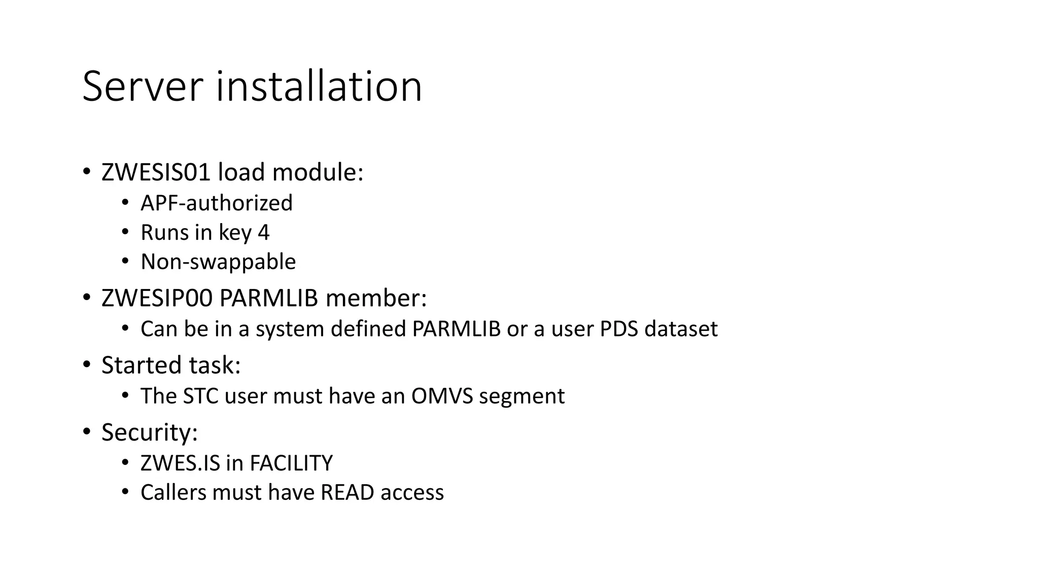 Server installation
• ZWESIS01 load module:
• APF-authorized
• Runs in key 4
• Non-swappable
• ZWESIP00 PARMLIB member:
• Can be in a system defined PARMLIB or a user PDS dataset
• Started task:
• The STC user must have an OMVS segment
• Security:
• ZWES.IS in FACILITY
• Callers must have READ access
 