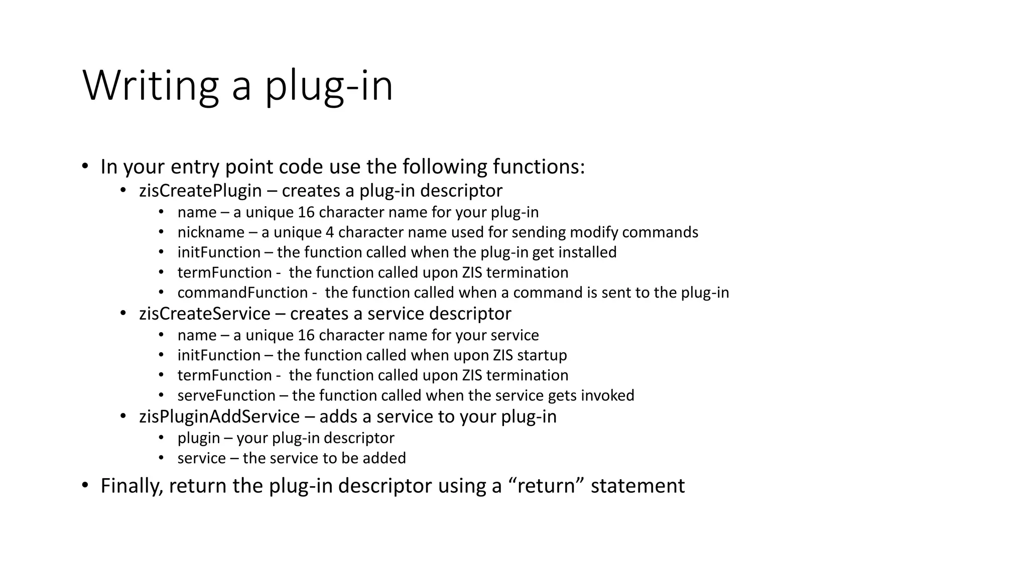 Writing a plug-in
• In your entry point code use the following functions:
• zisCreatePlugin – creates a plug-in descriptor
• name – a unique 16 character name for your plug-in
• nickname – a unique 4 character name used for sending modify commands
• initFunction – the function called when the plug-in get installed
• termFunction - the function called upon ZIS termination
• commandFunction - the function called when a command is sent to the plug-in
• zisCreateService – creates a service descriptor
• name – a unique 16 character name for your service
• initFunction – the function called when upon ZIS startup
• termFunction - the function called upon ZIS termination
• serveFunction – the function called when the service gets invoked
• zisPluginAddService – adds a service to your plug-in
• plugin – your plug-in descriptor
• service – the service to be added
• Finally, return the plug-in descriptor using a “return” statement
 