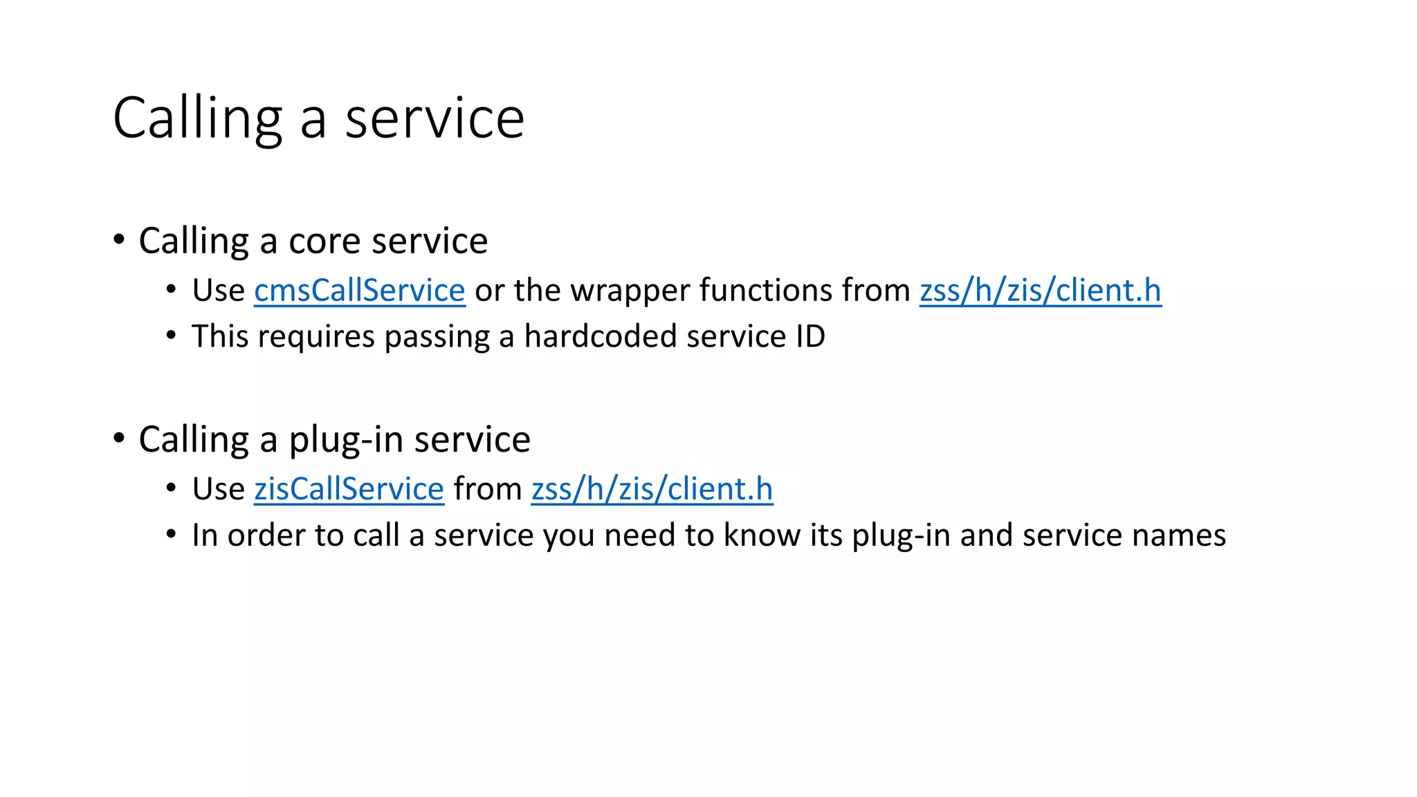Calling a service
• Calling a core service
• Use cmsCallService or the wrapper functions from zss/h/zis/client.h
• This requires passing a hardcoded service ID
• Calling a plug-in service
• Use zisCallService from zss/h/zis/client.h
• In order to call a service you need to know its plug-in and service names
 