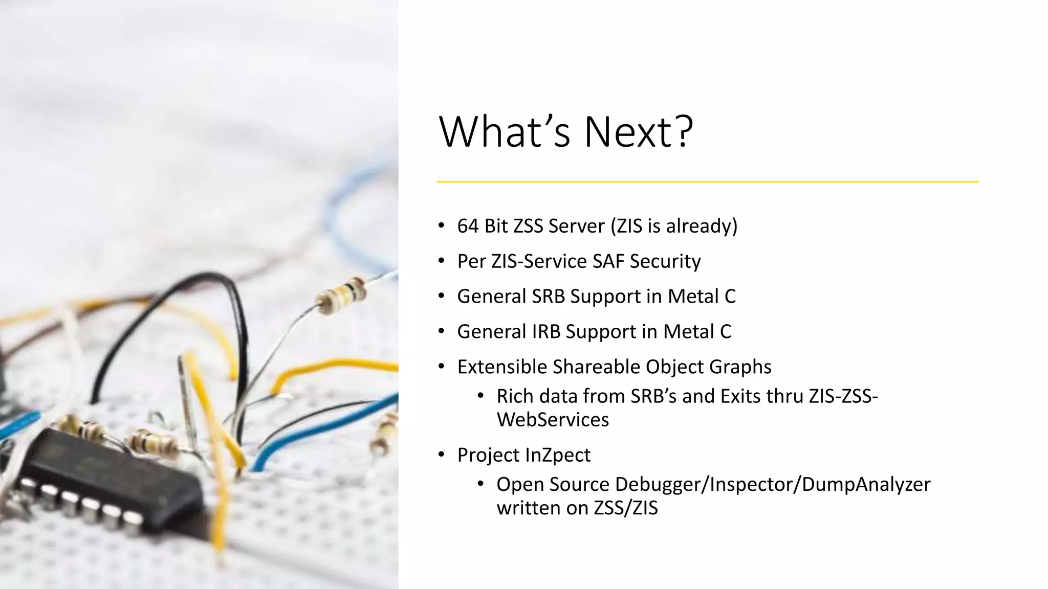 What’s Next?
• 64 Bit ZSS Server (ZIS is already)
• Per ZIS-Service SAF Security
• General SRB Support in Metal C
• General IRB Support in Metal C
• Extensible Shareable Object Graphs
• Rich data from SRB’s and Exits thru ZIS-ZSS-
WebServices
• Project InZpect
• Open Source Debugger/Inspector/DumpAnalyzer
written on ZSS/ZIS
 