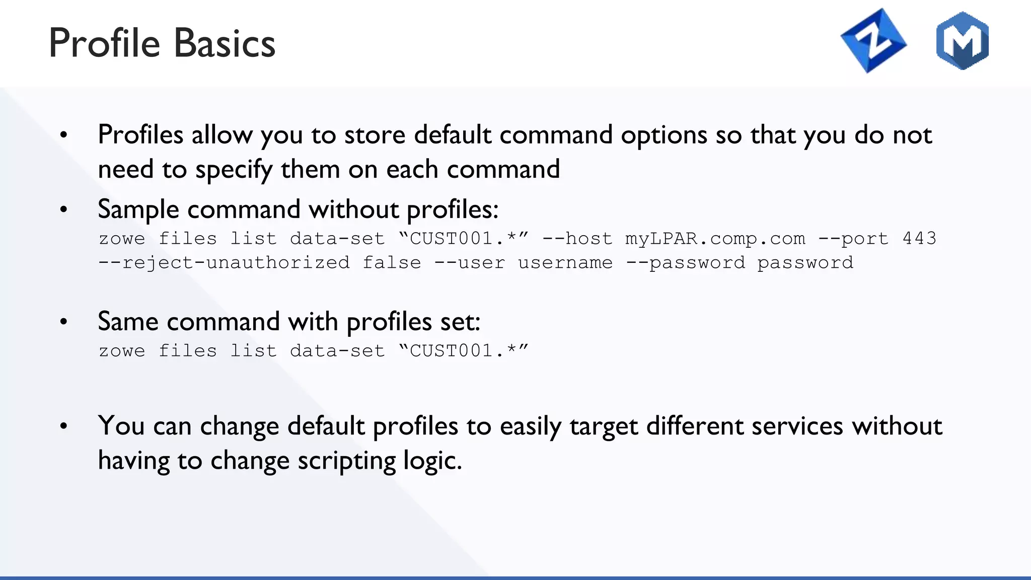 Profile Basics
• Profiles allow you to store default command options so that you do not
need to specify them on each command
• Sample command without profiles:
zowe files list data-set “CUST001.*” --host myLPAR.comp.com --port 443
--reject-unauthorized false --user username --password password
• Same command with profiles set:
zowe files list data-set “CUST001.*”
• You can change default profiles to easily target different services without
having to change scripting logic.
 