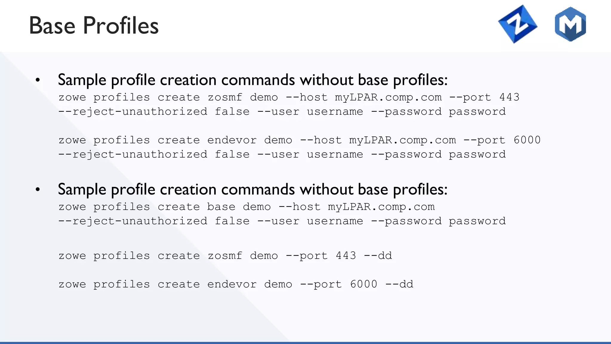Base Profiles
• Sample profile creation commands without base profiles:
zowe profiles create zosmf demo --host myLPAR.comp.com --port 443
--reject-unauthorized false --user username --password password
zowe profiles create endevor demo --host myLPAR.comp.com --port 6000
--reject-unauthorized false --user username --password password
• Sample profile creation commands without base profiles:
zowe profiles create base demo --host myLPAR.comp.com
--reject-unauthorized false --user username --password password
zowe profiles create zosmf demo --port 443 --dd
zowe profiles create endevor demo --port 6000 --dd
 