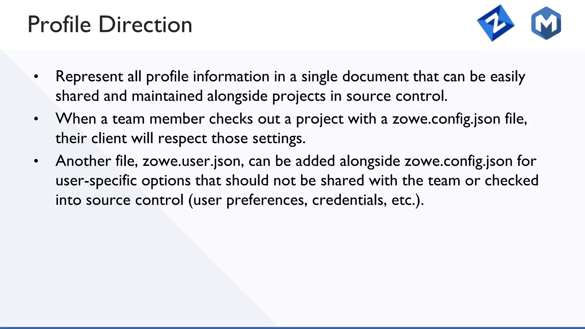 Profile Direction
• Represent all profile information in a single document that can be easily
shared and maintained alongside projects in source control.
• When a team member checks out a project with a zowe.config.json file,
their client will respect those settings.
• Another file, zowe.user.json, can be added alongside zowe.config.json for
user-specific options that should not be shared with the team or checked
into source control (user preferences, credentials, etc.).
 