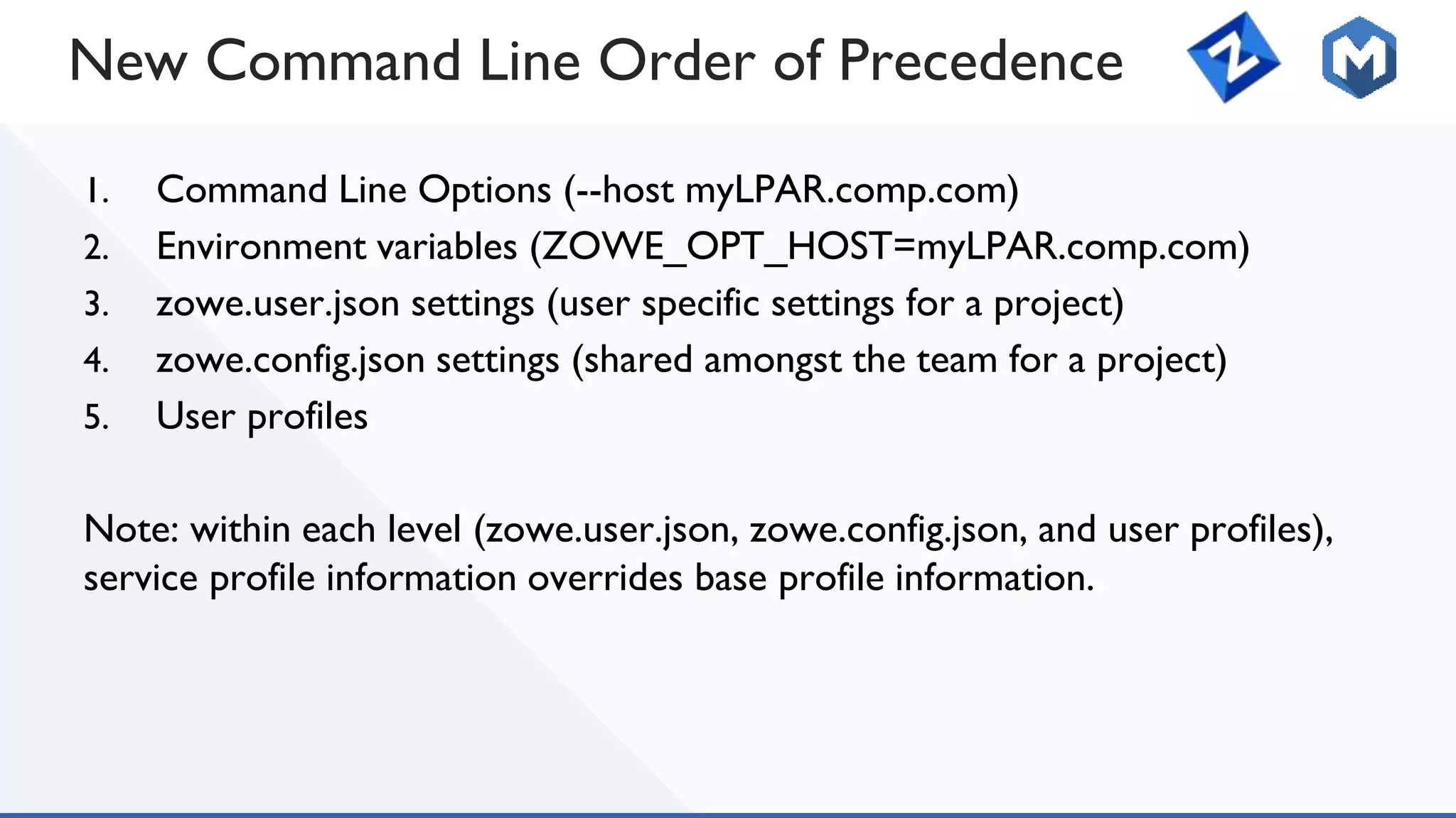 New Command Line Order of Precedence
1. Command Line Options (--host myLPAR.comp.com)
2. Environment variables (ZOWE_OPT_HOST=myLPAR.comp.com)
3. zowe.user.json settings (user specific settings for a project)
4. zowe.config.json settings (shared amongst the team for a project)
5. User profiles
Note: within each level (zowe.user.json, zowe.config.json, and user profiles),
service profile information overrides base profile information.
 