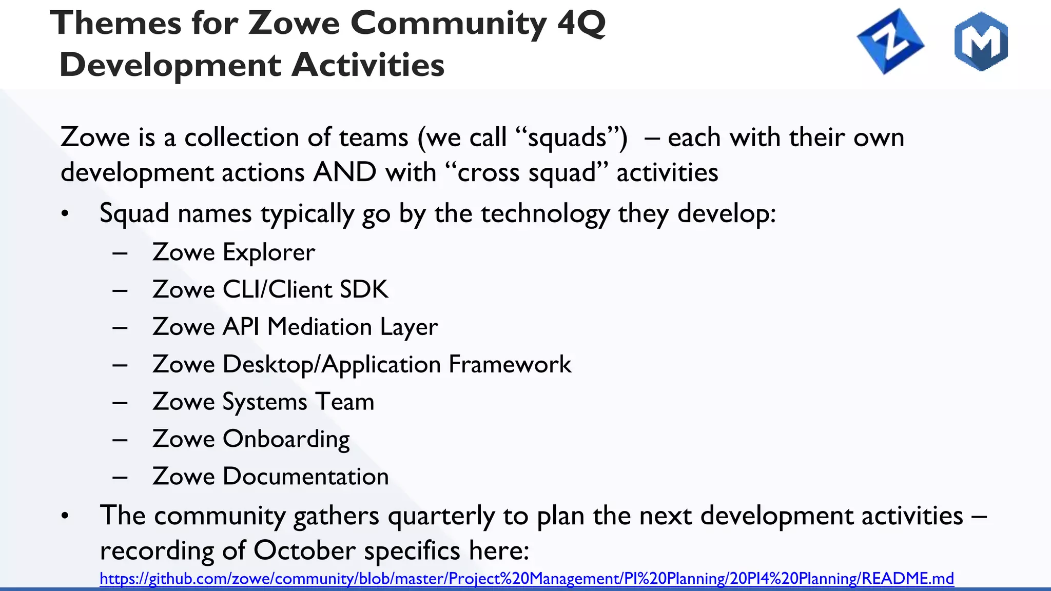 Themes for Zowe Community 4Q
Development Activities
Zowe is a collection of teams (we call “squads”) – each with their own
development actions AND with “cross squad” activities
• Squad names typically go by the technology they develop:
– Zowe Explorer
– Zowe CLI/Client SDK
– Zowe API Mediation Layer
– Zowe Desktop/Application Framework
– Zowe Systems Team
– Zowe Onboarding
– Zowe Documentation
• The community gathers quarterly to plan the next development activities –
recording of October specifics here:
https://github.com/zowe/community/blob/master/Project%20Management/PI%20Planning/20PI4%20Planning/README.md
 