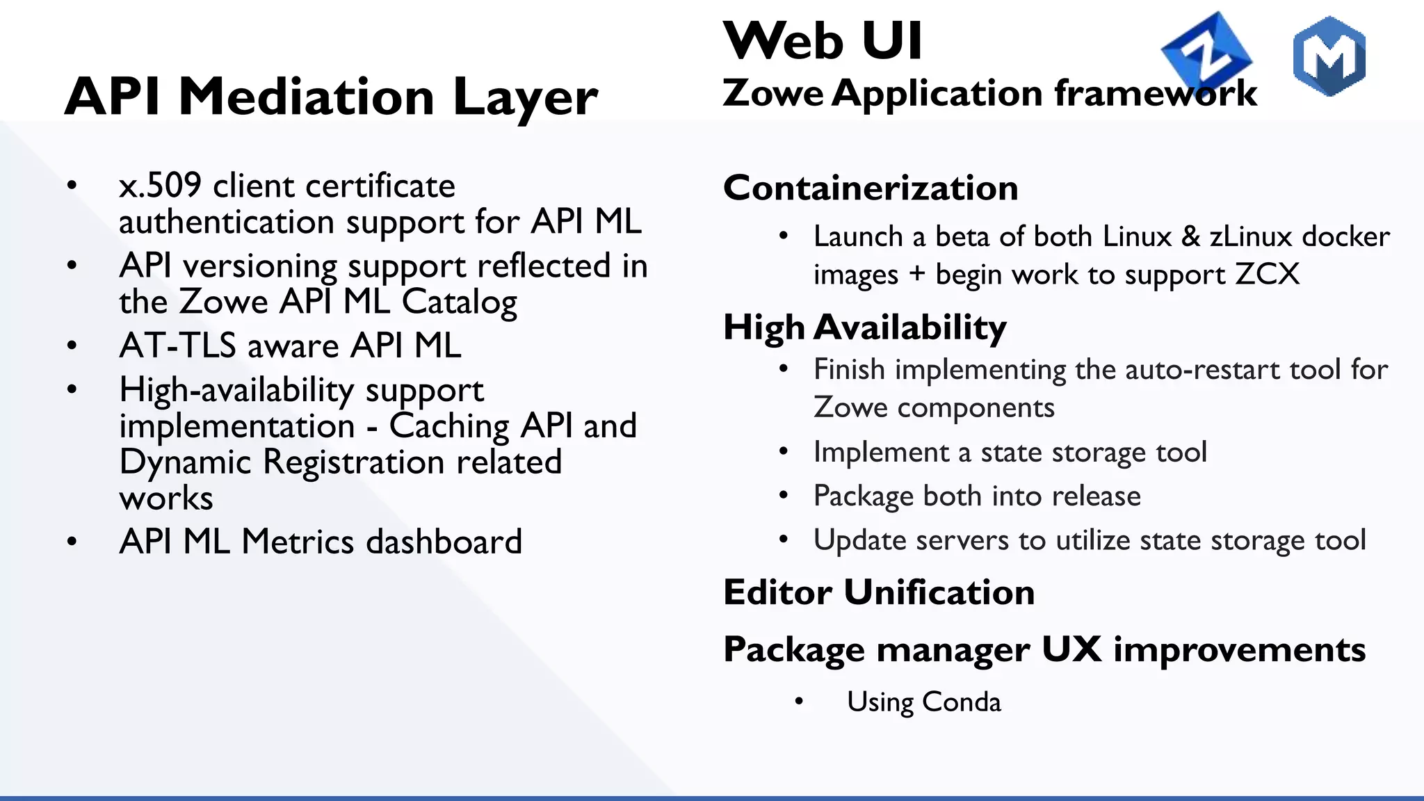 API Mediation Layer
• x.509 client certificate
authentication support for API ML
• API versioning support reflected in
the Zowe API ML Catalog
• AT-TLS aware API ML
• High-availability support
implementation - Caching API and
Dynamic Registration related
works
• API ML Metrics dashboard
Web UI
Zowe Application framework
Containerization
• Launch a beta of both Linux & zLinux docker
images + begin work to support ZCX
High Availability
• Finish implementing the auto-restart tool for
Zowe components
• Implement a state storage tool
• Package both into release
• Update servers to utilize state storage tool
Editor Unification
Package manager UX improvements
• Using Conda
 