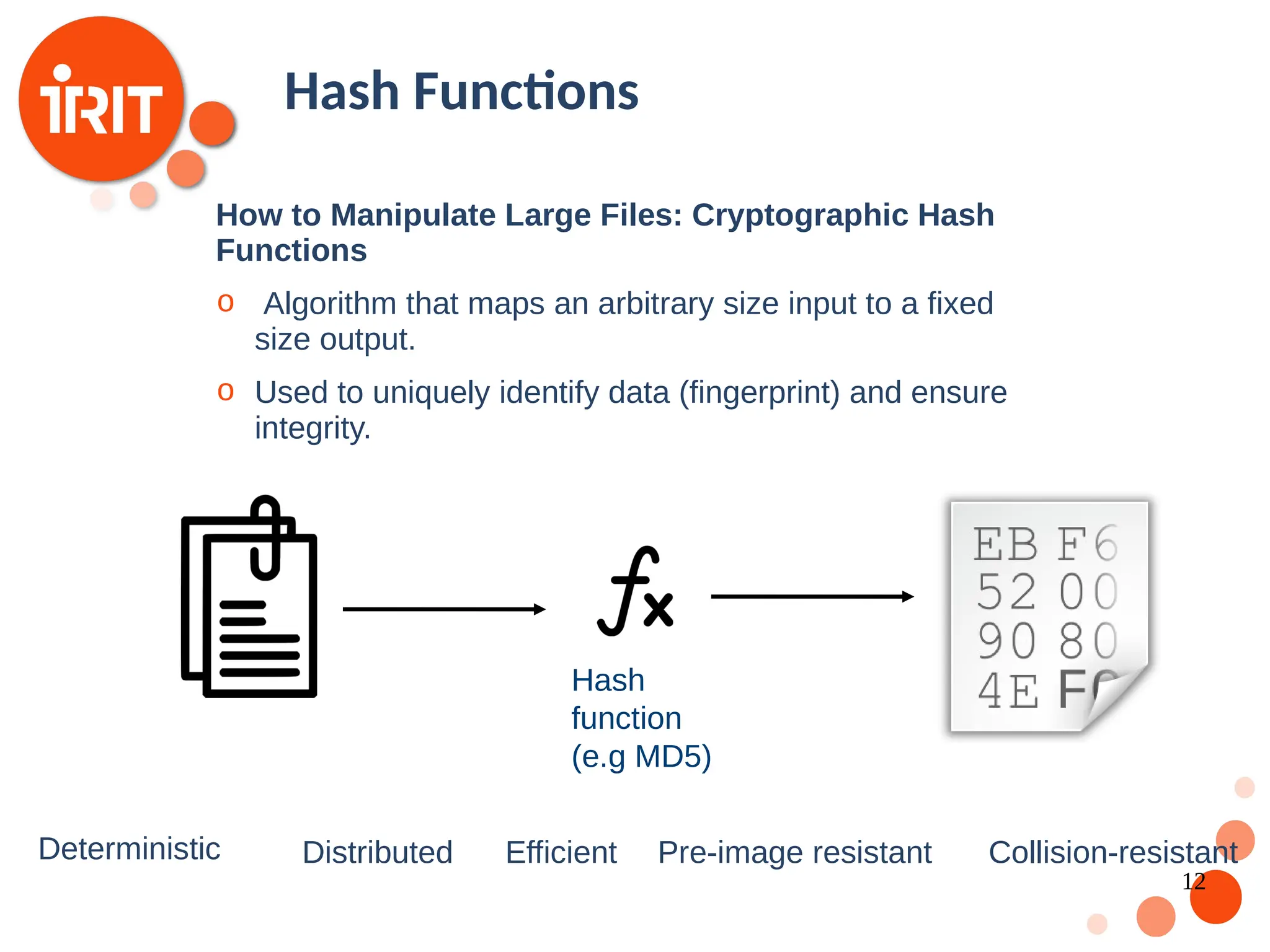 12 Hash Functions How to Manipulate Large Files: Cryptographic Hash Functions o Algorithm that maps an arbitrary size input to a fixed size output. o Used to uniquely identify data (fingerprint) and ensure integrity. Deterministic Distributed Efficient Pre-image resistant Collision-resistant Hash function (e.g MD5) 