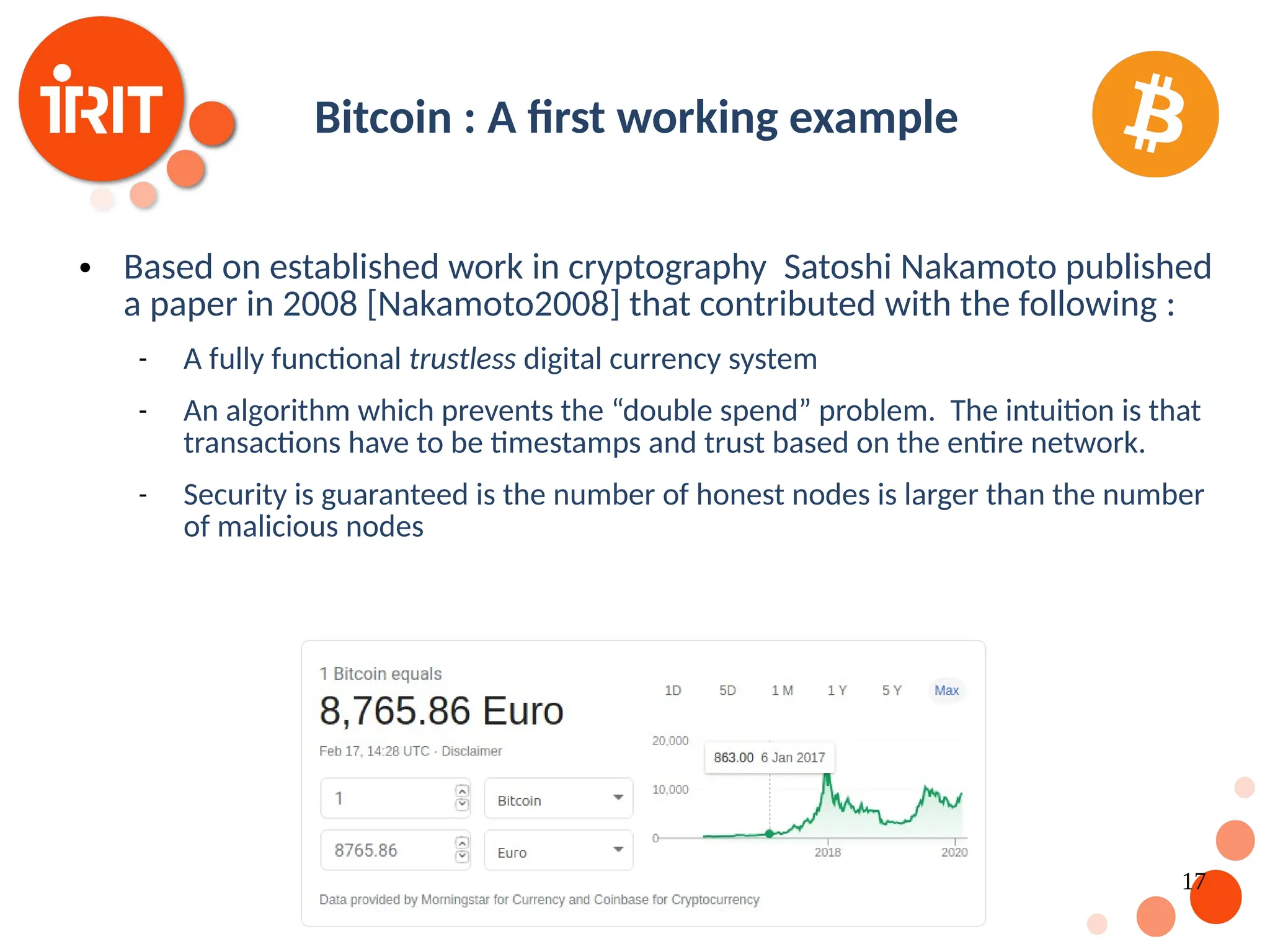 17 Bitcoin : A first working example  Based on established work in cryptography Satoshi Nakamoto published a paper in 2008 [Nakamoto2008] that contributed with the following :  A fully functional trustless digital currency system  An algorithm which prevents the “double spend” problem. The intuition is that transactions have to be timestamps and trust based on the entire network.  Security is guaranteed is the number of honest nodes is larger than the number of malicious nodes 