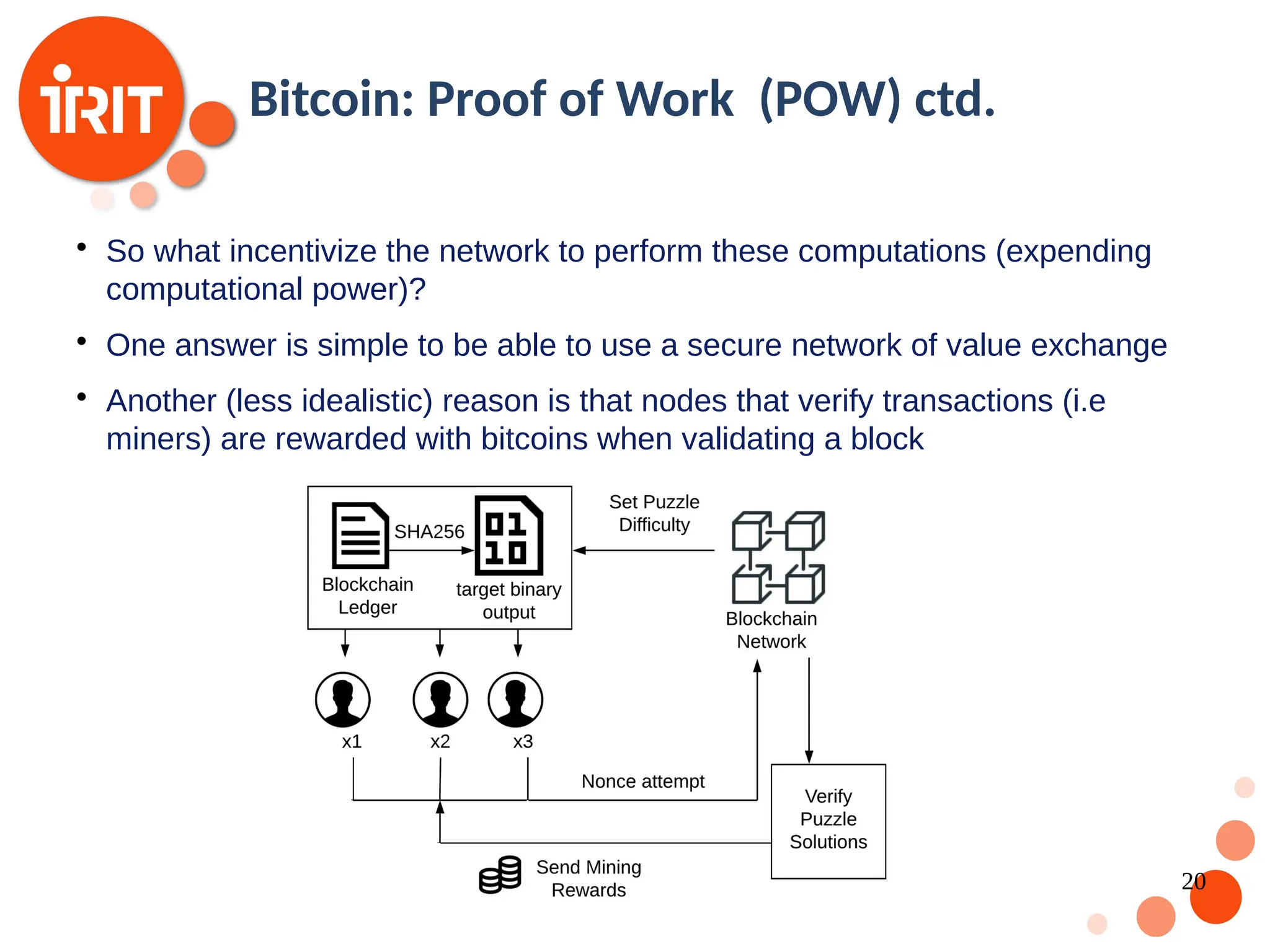 20 Bitcoin: Proof of Work (POW) ctd.  So what incentivize the network to perform these computations (expending computational power)?  One answer is simple to be able to use a secure network of value exchange  Another (less idealistic) reason is that nodes that verify transactions (i.e miners) are rewarded with bitcoins when validating a block 