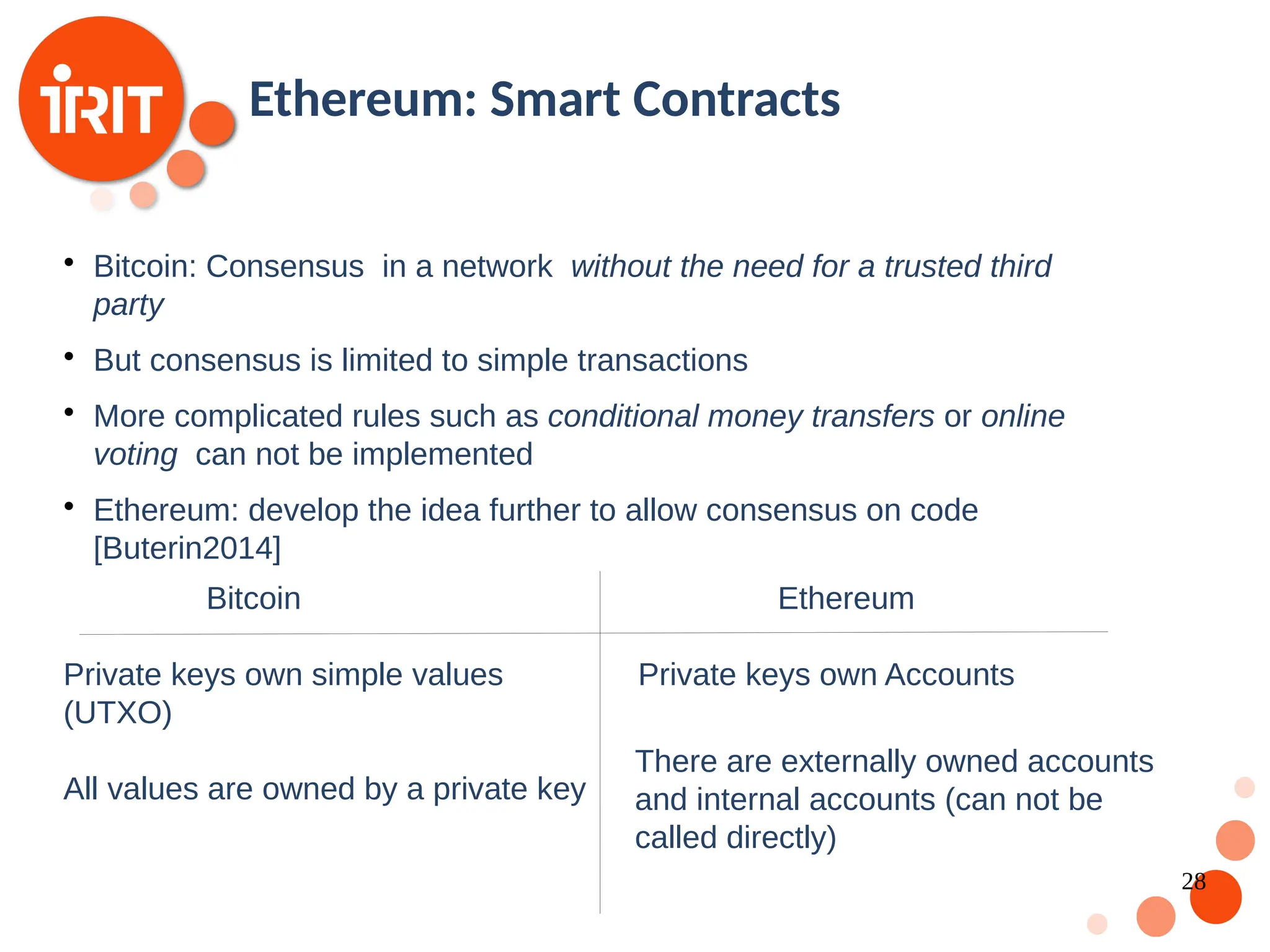 28 Ethereum: Smart Contracts  Bitcoin: Consensus in a network without the need for a trusted third party  But consensus is limited to simple transactions  More complicated rules such as conditional money transfers or online voting can not be implemented  Ethereum: develop the idea further to allow consensus on code [Buterin2014] Bitcoin Ethereum Private keys own simple values (UTXO) All values are owned by a private key Private keys own Accounts There are externally owned accounts and internal accounts (can not be called directly) 