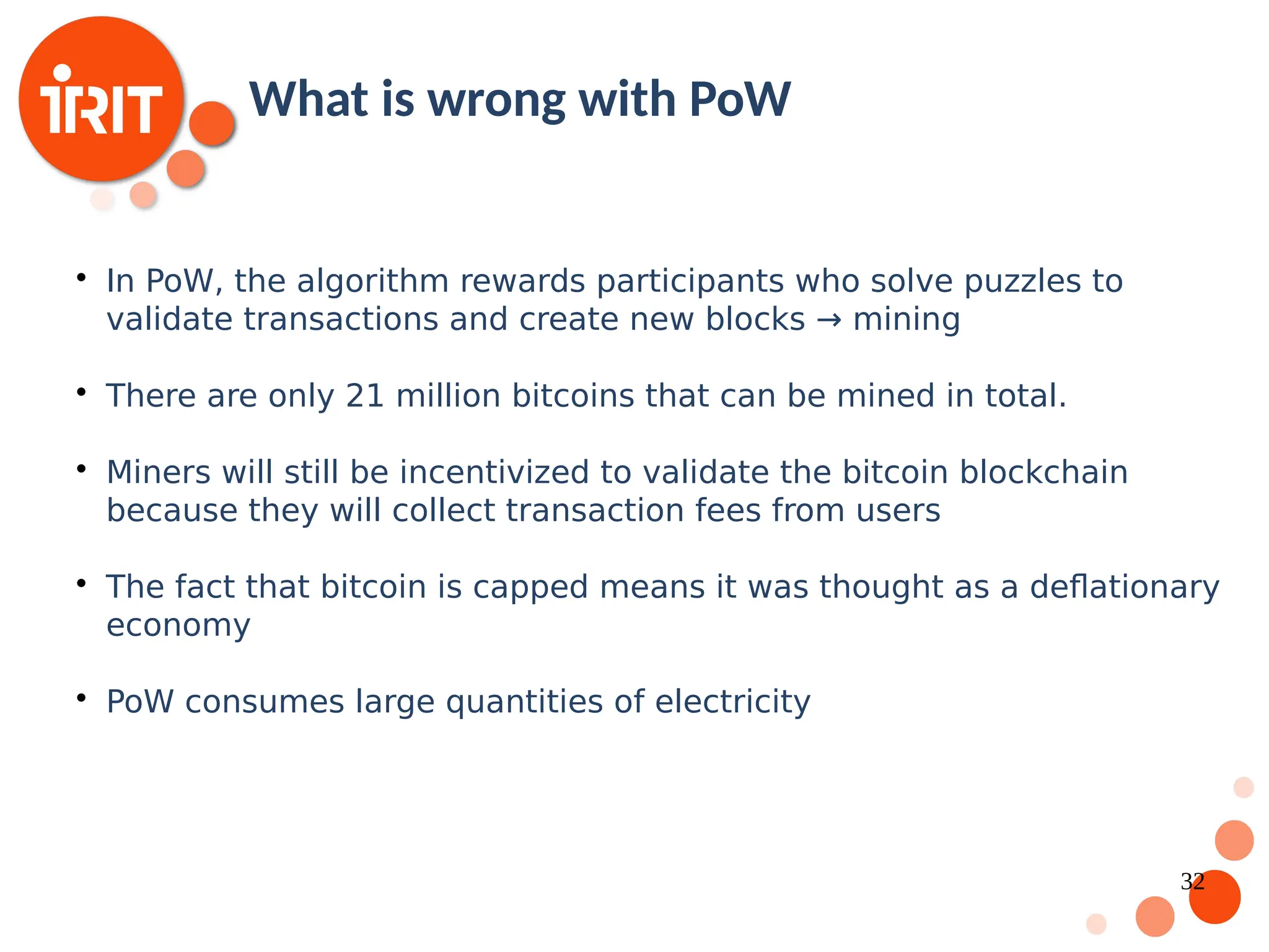 32  In PoW, the algorithm rewards participants who solve puzzles to validate transactions and create new blocks → mining  There are only 21 million bitcoins that can be mined in total.  Miners will still be incentivized to validate the bitcoin blockchain because they will collect transaction fees from users  The fact that bitcoin is capped means it was thought as a deflationary economy  PoW consumes large quantities of electricity What is wrong with PoW 