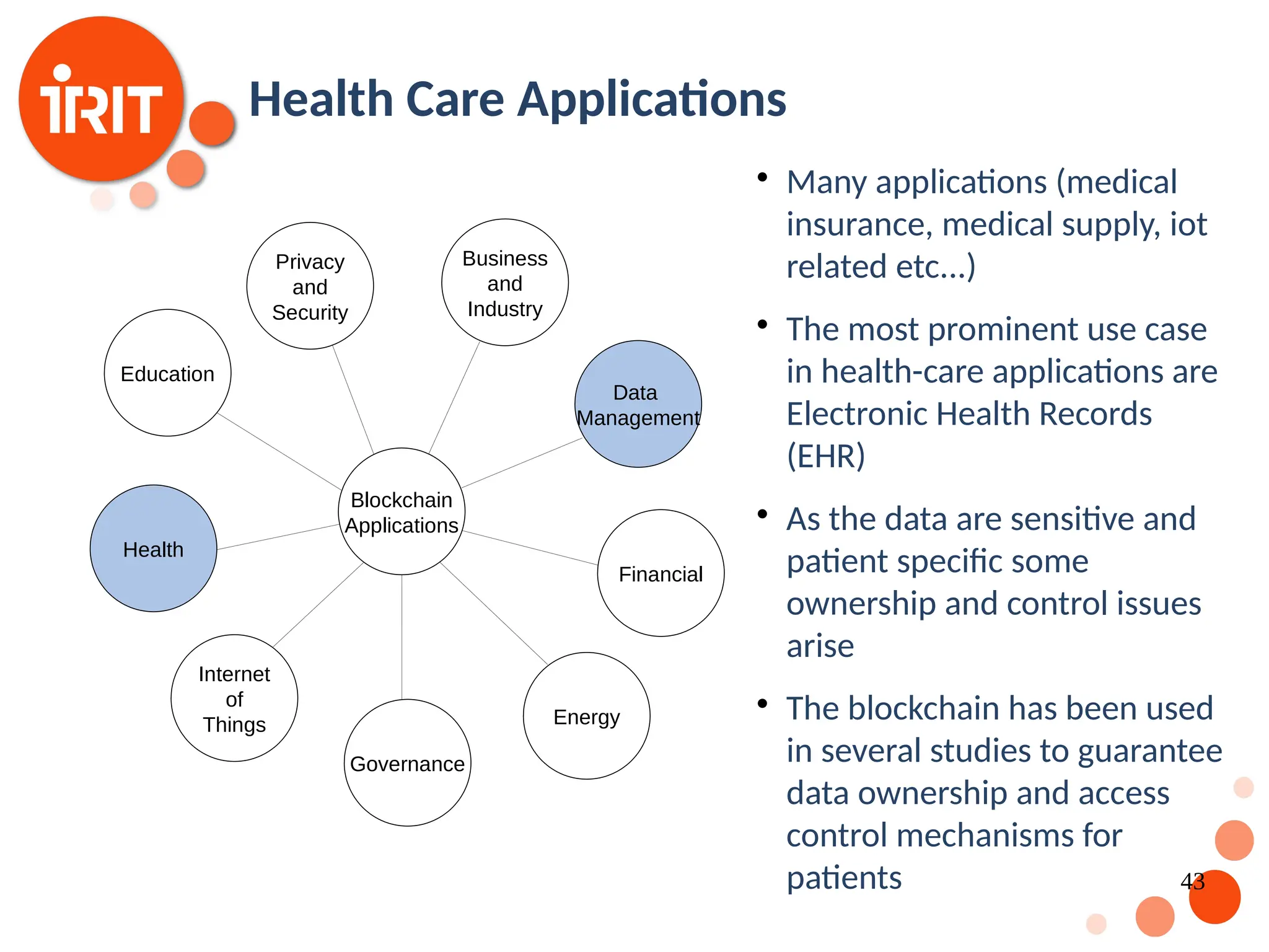 43 Health Care Applications  Many applications (medical insurance, medical supply, iot related etc...)  The most prominent use case in health-care applications are Electronic Health Records (EHR)  As the data are sensitive and patient specific some ownership and control issues arise  The blockchain has been used in several studies to guarantee data ownership and access control mechanisms for patients Blockchain Applications Internet of Things Health Governance Education Privacy and Security Business and Industry Data Management Financial Energy 