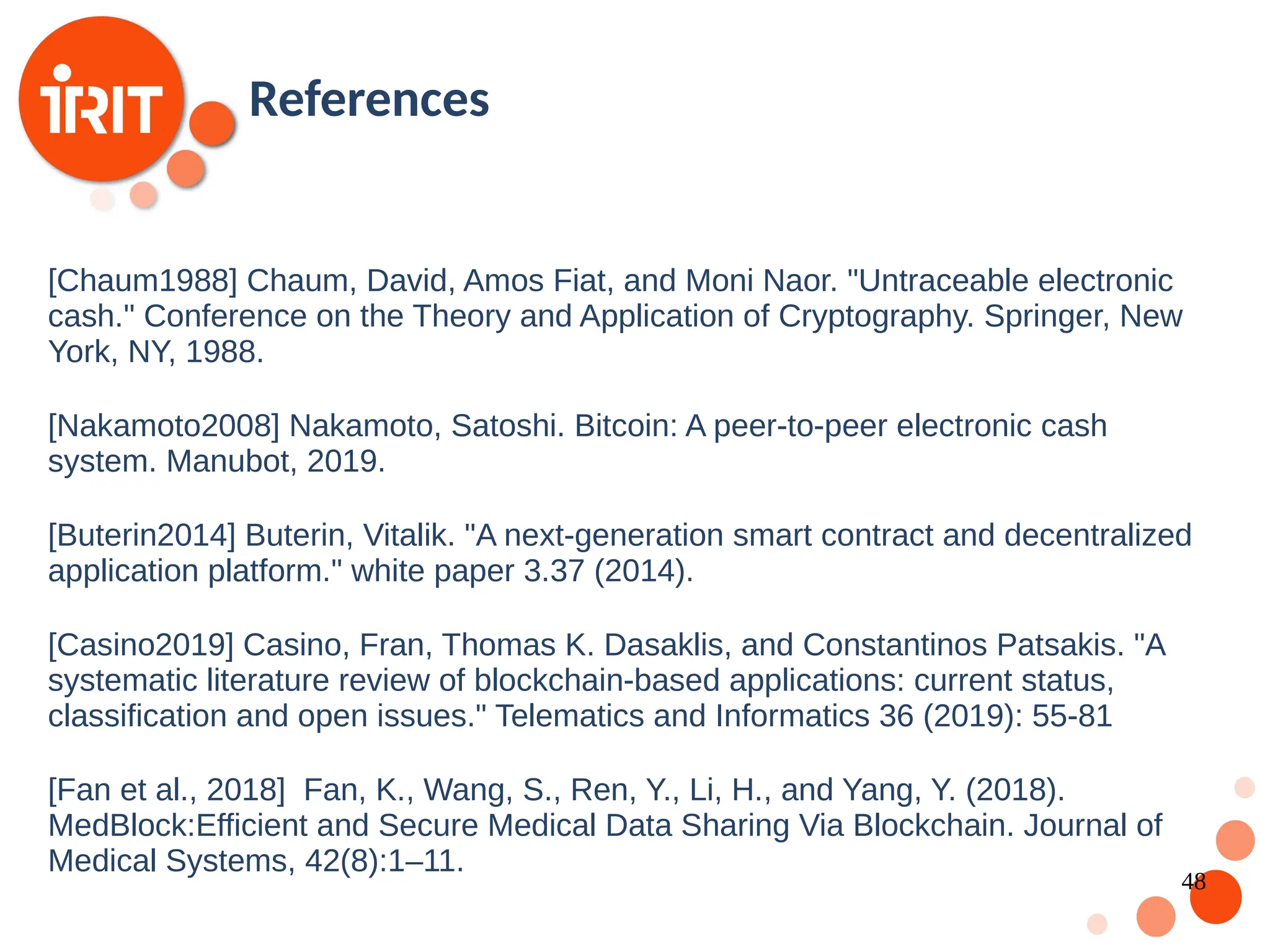 48 [Chaum1988] Chaum, David, Amos Fiat, and Moni Naor. "Untraceable electronic cash." Conference on the Theory and Application of Cryptography. Springer, New York, NY, 1988. [Nakamoto2008] Nakamoto, Satoshi. Bitcoin: A peer-to-peer electronic cash system. Manubot, 2019. [Buterin2014] Buterin, Vitalik. "A next-generation smart contract and decentralized application platform." white paper 3.37 (2014). [Casino2019] Casino, Fran, Thomas K. Dasaklis, and Constantinos Patsakis. "A systematic literature review of blockchain-based applications: current status, classification and open issues." Telematics and Informatics 36 (2019): 55-81 [Fan et al., 2018] Fan, K., Wang, S., Ren, Y., Li, H., and Yang, Y. (2018). MedBlock:Efficient and Secure Medical Data Sharing Via Blockchain. Journal of Medical Systems, 42(8):1–11. References 