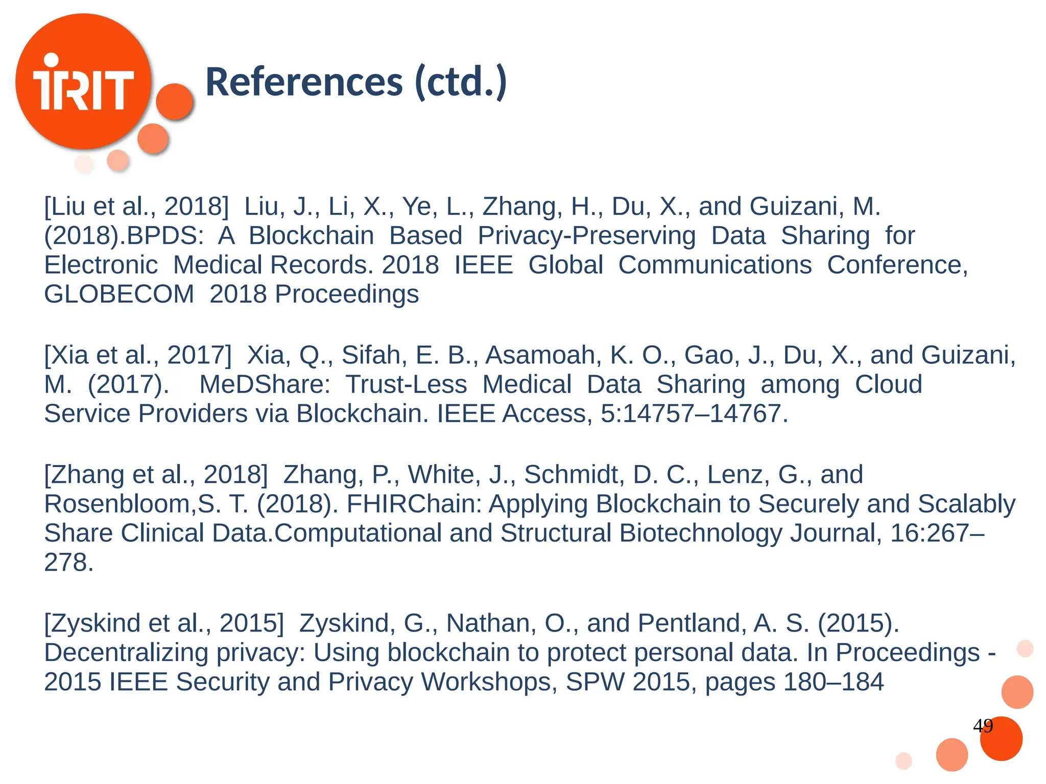 49 [Liu et al., 2018] Liu, J., Li, X., Ye, L., Zhang, H., Du, X., and Guizani, M. (2018).BPDS: A Blockchain Based Privacy-Preserving Data Sharing for Electronic Medical Records. 2018 IEEE Global Communications Conference, GLOBECOM 2018 Proceedings [Xia et al., 2017] Xia, Q., Sifah, E. B., Asamoah, K. O., Gao, J., Du, X., and Guizani, M. (2017). MeDShare: Trust-Less Medical Data Sharing among Cloud Service Providers via Blockchain. IEEE Access, 5:14757–14767. [Zhang et al., 2018] Zhang, P., White, J., Schmidt, D. C., Lenz, G., and Rosenbloom,S. T. (2018). FHIRChain: Applying Blockchain to Securely and Scalably Share Clinical Data.Computational and Structural Biotechnology Journal, 16:267– 278. [Zyskind et al., 2015] Zyskind, G., Nathan, O., and Pentland, A. S. (2015). Decentralizing privacy: Using blockchain to protect personal data. In Proceedings - 2015 IEEE Security and Privacy Workshops, SPW 2015, pages 180–184 References (ctd.) 