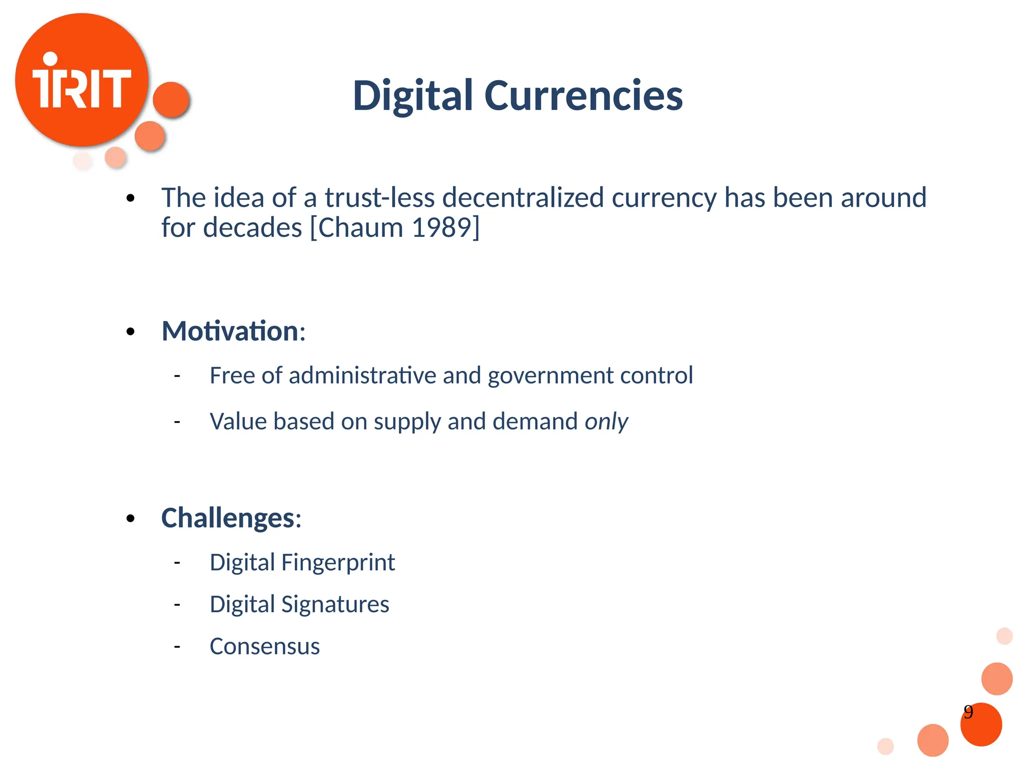 9 Digital Currencies  The idea of a trust-less decentralized currency has been around for decades [Chaum 1989]  Motivation:  Free of administrative and government control  Value based on supply and demand only  Challenges:  Digital Fingerprint  Digital Signatures  Consensus 