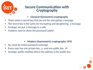 10
Secure Communication with
Cryptography
 Classical (Symmetric) cryptography
 There exists a secret key that we use for encrypting a message
 The secret key is the same for encrypting and deciphering a message
 Analogy: we put a message in a safe
 Problem: how to share the password safely?
 Modern (Asymmetric) cryptography 1976
 No need for initial password exchange
 Every user has one private key and one public key
 Analogy: public mailbox where the address is the public key
 