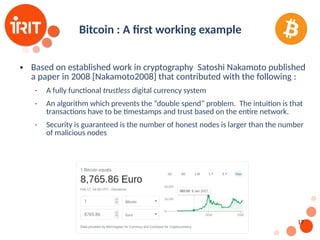 17
Bitcoin : A first working example
 Based on established work in cryptography Satoshi Nakamoto published
a paper in 2008 [Nakamoto2008] that contributed with the following :
 A fully functional trustless digital currency system
 An algorithm which prevents the “double spend” problem. The intuition is that
transactions have to be timestamps and trust based on the entire network.
 Security is guaranteed is the number of honest nodes is larger than the number
of malicious nodes
 