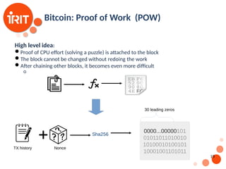 19
Bitcoin: Proof of Work (POW)
High level idea:
Proof of CPU effort (solving a puzzle) is attached to the block
The block cannot be changed without redoing the work
After chaining other blocks, it becomes even more difficult
o
TX history
Sha256
Nonce
0000...00000101
01011011010010
10100010100101
10001001101011
30 leading zeros
 