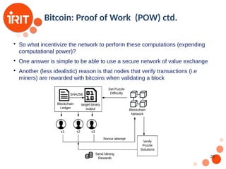 20
Bitcoin: Proof of Work (POW) ctd.

So what incentivize the network to perform these computations (expending
computational power)?

One answer is simple to be able to use a secure network of value exchange

Another (less idealistic) reason is that nodes that verify transactions (i.e
miners) are rewarded with bitcoins when validating a block
 