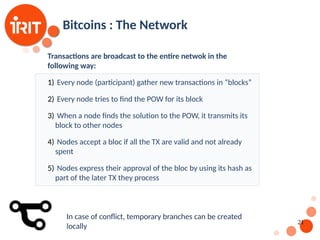 21
Bitcoins : The Network
Transactions are broadcast to the entire netwok in the
following way:
1) Every node (participant) gather new transactions in “blocks”
2) Every node tries to find the POW for its block
3) When a node finds the solution to the POW, it transmits its
block to other nodes
4) Nodes accept a bloc if all the TX are valid and not already
spent
5) Nodes express their approval of the bloc by using its hash as
part of the later TX they process
In case of conflict, temporary branches can be created
locally
 