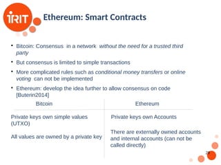 28
Ethereum: Smart Contracts

Bitcoin: Consensus in a network without the need for a trusted third
party

But consensus is limited to simple transactions

More complicated rules such as conditional money transfers or online
voting can not be implemented

Ethereum: develop the idea further to allow consensus on code
[Buterin2014]
Bitcoin Ethereum
Private keys own simple values
(UTXO)
All values are owned by a private key
Private keys own Accounts
There are externally owned accounts
and internal accounts (can not be
called directly)
 