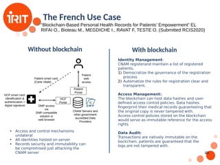 46
The French Use Case
“Blockchain-Based Personal Health Records for Patients’ Empowerment” EL
RIFAI O., Bioteau M., MEGDICHE I., RAVAT F, TESTE O. (Submitted RCIS2020)
Without blockchain
Without blockchain With blockchain
●
Access and control mechanisms
unilateral
●
All identities hosted on server
●
Records security and immutability can
be compromised just attacking the
CNAM server
Identity Management:
CNAM registerand maintain a list of registered
patients.
1) Democratize the governance of the registration
process
2) Automatize the rules for registration clear and
transparent.
Access Management:
The blockchain can host data hashes and user-
defined access control policies. Data hashes
fingerprint their medical records guaranteeing that
the original copy is never tampered with.
Access control policies stored on the blockchain
would serve as immutable reference for the access
rights
Data Audit:
Transactions are natively immutable on the
bockchain, patients are guaranteed that the
logs are not tampered with.
 