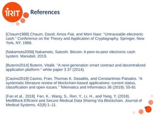 48
[Chaum1988] Chaum, David, Amos Fiat, and Moni Naor. "Untraceable electronic
cash." Conference on the Theory and Application of Cryptography. Springer, New
York, NY, 1988.
[Nakamoto2008] Nakamoto, Satoshi. Bitcoin: A peer-to-peer electronic cash
system. Manubot, 2019.
[Buterin2014] Buterin, Vitalik. "A next-generation smart contract and decentralized
application platform." white paper 3.37 (2014).
[Casino2019] Casino, Fran, Thomas K. Dasaklis, and Constantinos Patsakis. "A
systematic literature review of blockchain-based applications: current status,
classification and open issues." Telematics and Informatics 36 (2019): 55-81
[Fan et al., 2018] Fan, K., Wang, S., Ren, Y., Li, H., and Yang, Y. (2018).
MedBlock:Efficient and Secure Medical Data Sharing Via Blockchain. Journal of
Medical Systems, 42(8):1–11.
References
 
