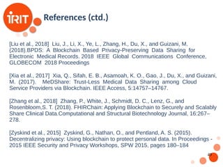 49
[Liu et al., 2018] Liu, J., Li, X., Ye, L., Zhang, H., Du, X., and Guizani, M.
(2018).BPDS: A Blockchain Based Privacy-Preserving Data Sharing for
Electronic Medical Records. 2018 IEEE Global Communications Conference,
GLOBECOM 2018 Proceedings
[Xia et al., 2017] Xia, Q., Sifah, E. B., Asamoah, K. O., Gao, J., Du, X., and Guizani,
M. (2017). MeDShare: Trust-Less Medical Data Sharing among Cloud
Service Providers via Blockchain. IEEE Access, 5:14757–14767.
[Zhang et al., 2018] Zhang, P., White, J., Schmidt, D. C., Lenz, G., and
Rosenbloom,S. T. (2018). FHIRChain: Applying Blockchain to Securely and Scalably
Share Clinical Data.Computational and Structural Biotechnology Journal, 16:267–
278.
[Zyskind et al., 2015] Zyskind, G., Nathan, O., and Pentland, A. S. (2015).
Decentralizing privacy: Using blockchain to protect personal data. In Proceedings -
2015 IEEE Security and Privacy Workshops, SPW 2015, pages 180–184
References (ctd.)
 