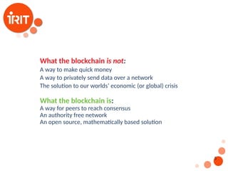 5
What the blockchain is not:
A way to make quick money
A way to privately send data over a network
The solution to our worlds’ economic (or global) crisis
What the blockchain is:
A way for peers to reach consensus
An authority free network
An open source, mathematically based solution
 