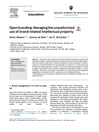 Open branding: Managingtheunauthorized
use of brand-related intellectual property
Karen Robson a,
*, Jeremy de Beer b
, Ian P. McCarthy c,d
a
Odette School of Business, University of Windsor, 401 Sunset Avenue, Windsor, ON
N9B 3P4, Canada
b
Faculty of Law, University of Ottawa, Ottawa, ON K1N 6N5, Canada
c
Beedie School of Business, Simon Fraser University, Vancouver, BC V6C 1W6, Canada
d
LUISS, Rome, Italy
KEYWORDS
Brand management;
Open branding;
Intellectual property;
IP;
Creative consumers;
Consumer innovation
Abstract Consumers often innovate with brand-related intellectual property (IP)
without permission. Although firms often respond by exercising their legal right to
stop such activity, there are a variety of situations in which consumers’ unautho-
rized use of brand-related IP can be desirable for a brand or in which enforcing
IP rights can adversely affect a brand. This article illustrates situations in which
managers may benefit from choosing to forgo exercising their IP rights. To assist
managers, this article contributes a framework for understanding the managerial
approaches to situations in which consumers use IP without permission.
ª 2020 Kelley School of Business, Indiana University. Published by Elsevier Inc. All
rights reserved.
1. Brand management: It’s time to open
up
Jose Avila moved to Arizona in 2005. He had no
furniture and no budget for buying furniture. What
he did have was an abundance of FedEx boxes.
Using these boxes, Avila created tables, chairs,
and every other piece of furniture he needed. His
friends posted photos of his furniture on social
media, and Avila created a
websitedfedexfurniture.comdshowcasing his
creations. This quickly attracted attention and
admiration from individuals and the press. Unfor-
tunately for Avila, FedEx had a different perspec-
tive, and Avila received a cease and desist letter
demanding the website be taken down and his
creations be destroyed. FedEx argued that Avila
infringed on its intellectual property (IP) rights.
Ultimately, Avila complied, but when the public
learned about this, social media lit up with con-
demnations of FedEx for persecuting Avila.
The story of Jose Avila is an example of a cre-
ative consumer act, whereby a consumer adapts,
modifies, or transforms a proprietary offering
(Berthon, Pitt, McCarthy, & Kates, 2007).
* Corresponding author
E-mail addresses: krobson@uwindsor.ca (K. Robson),
jeremy.debeer@uottawa.ca (J. de Beer), ian_mccarthy@sfu.
ca (I.P. McCarthy)
https://doi.org/10.1016/j.bushor.2020.07.001
0007-6813/ª 2020 Kelley School of Business, Indiana University. Published by Elsevier Inc. All rights reserved.
Business Horizons (2020) 63, 773e785
Available online at www.sciencedirect.com
ScienceDirect
www.journals.elsevier.com/business-horizons
 