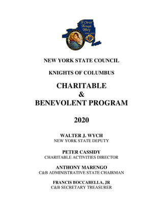 NEW YORK STATE COUNCIL
KNIGHTS OF COLUMBUS
CHARITABLE
&
BENEVOLENT PROGRAM
2020
WALTER J. WYCH
NEW YORK STATE DEPUTY
PETER CASSIDY
CHARITABLE ACTIVITIES DIRECTOR
ANTHONY MARENGO
C&B ADMINISTRATIVE STATE CHAIRMAN
FRANCIS BOCCABELLA, JR
C&B SECRETARY TREASURER
 