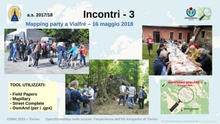 OSMit 2020 – Torino OpenStreetMap nelle scuole: l'esperienza dell'IIS Avogadro di Torino
Incontri - 3
Mapping party a Vialfré – 16 maggio 2018
TOOL UTILIZZATI:
- Field Papers
- Mapillary
- Street Complete
- OsmAnd (per i .gpx)
a.s. 2017/18
 