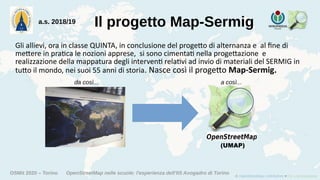 OSMit 2020 – Torino OpenStreetMap nelle scuole: l'esperienza dell'IIS Avogadro di Torino
Il progetto Map-Sermiga.s. 2018/19
Gli allievi, ora in classe QUINTA, in conclusione del progetto di alternanza e al fine di
mettere in pratica le nozioni apprese, si sono cimentati nella progettazione e
realizzazione della mappatura degli interventi relativi ad invio di materiali del SERMIG in
tutto il mondo, nei suoi 55 anni di storia. Nasce così il progetto Map-Sermig.
(UMAP)
da così... a così...
 
