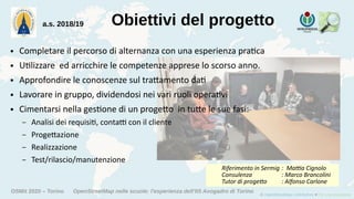 OSMit 2020 – Torino OpenStreetMap nelle scuole: l'esperienza dell'IIS Avogadro di Torino
Obiettivi del progetto
● Completare il percorso di alternanza con una esperienza pratica
● Utilizzare ed arricchire le competenze apprese lo scorso anno.
● Approfondire le conoscenze sul trattamento dati
● Lavorare in gruppo, dividendosi nei vari ruoli operativi
● Cimentarsi nella gestione di un progetto in tutte le sue fasi:
– Analisi dei requisiti, contatti con il cliente
– Progettazione
– Realizzazione
– Test/rilascio/manutenzione
a.s. 2018/19
Riferimento in Sermig : Mattia Cignolo
Consulenza : Marco Brancolini
Tutor di progetto : Alfonso Carlone
 