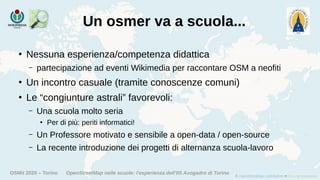 OSMit 2020 – Torino OpenStreetMap nelle scuole: l'esperienza dell'IIS Avogadro di Torino
Un osmer va a scuola...
●
Nessuna esperienza/competenza didattica
– partecipazione ad eventi Wikimedia per raccontare OSM a neofiti
●
Un incontro casuale (tramite conoscenze comuni)
●
Le “congiunture astrali” favorevoli:
– Una scuola molto seria
●
Per di più: periti informatici!
– Un Professore motivato e sensibile a open-data / open-source
– La recente introduzione dei progetti di alternanza scuola-lavoro
 
