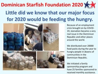 Dominican Starfish Foundation 2020
Little did we know that our major focus
for 2020 would be feeding the hungry.
Because of an employment
crisis brought on by COVID-
19, starvation became a very
real issue in the Dominican
Republic and other places
around the world.
We distributed over 20000
food packs during the year to
hungry people in dozens of
communities in the
Dominican Republic.
We initiated a family
sponsorship program and
have 25 families sponsored to
received monthly assistance.
 