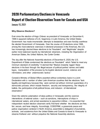 2020 Parliamentary Elections in Venezuela
Report of Election Observation Team for Canada and USA
January 15, 2021
Why Observe Elections?
Ever since the election of Hugo Chávez as president of Venezuela on December 6,
1998 in apparent defiance of U.S. hegemony in Latin America, the United States
Government has made innumerable attempts to destabilize and even forcibly overthrow
the elected Government of Venezuela. Over the course of 25 elections since 1998,
among the most extensive exercises in electoral processes in the Americas, the U.S.
has increasingly decried these elections to be “fraudulent” and “illegitimate” despite
earlier more balanced reports by international observers, including the Organization of
American States, the United Nations, the Carter Center.
The day after the National Assembly elections of December 6, 2020, the U.S.
Department of State condemned the elections as “fraudulent” which “failed to meet any
minimum standard of credibility.” It claimed that “Maduro brazenly rigged these
elections in his favor through the illegal seizure of political parties’ names and ballot
logos, manipulation of the process by his loyalist electoral council, violence and
intimidation, and other undemocratic tactics.”
Canada’s Ministry of Global Affairs asserted without evidentiary basis in a Joint
Declaration with a number of other Latin American countries that the elections “lack
legality and legitimacy because they were carried out without minimum guarantees of a
democratic process, which include freedom, security and transparency, the integrity of
ballots, the participation of all political forces, and inclusion of international
observation.”
Given the extreme polarization of class politics in Venezuela and the coercive
interventions of external actors – such as sanctions, interceptions of ships in
international waters, and armed assistance to opposition militias – it is essential that
independent neutral election observers verify first-hand whether the elections are free,
fair, secure, and have integrity. Accordingly, CODEPINK, a grassroots peace and
justice organization centered in North America, assembled a delegation of journalists,
activists, and academics from the United States and Canada to travel to Venezuela to
observe firsthand and without prejudice the National Assembly elections.
 