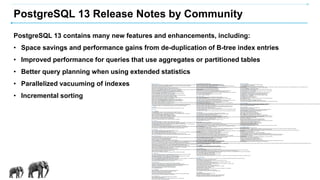 PostgreSQL 13 Release Notes by Community
PostgreSQL 13 contains many new features and enhancements, including:
• Space savings and performance gains from de-duplication of B-tree index entries
• Improved performance for queries that use aggregates or partitioned tables
• Better query planning when using extended statistics
• Parallelized vacuuming of indexes
• Incremental sorting
Migration to Version 13
A dump/restore using pg_dumpall or use of pg_upgrade or logical replication is required for those wishing to migrate data from any previous release. See Section 18.6 for general information on migrating to new major releases.
Version 13 contains a number of changes that may affectcompatibility with previous releases. Observe the following incompatibilities:
•Change SIMILAR TO ... ESCAPE NULL to return NULL (Tom Lane)
This new behavior matches the SQL specification. Previously a null ESCAPE value was taken to mean using the default escape string (abackslash character). This also applies to substring(text FROM pattern ESCAPE text). The previous behavior has been retained in old views by keeping the original function unchanged.
•Make json[b]_to_tsvector() fully check the spelling of its string option (Dominik Czarnota)
•Change the way non-default effective_io_concurrency values affectconcurrency (Thomas Munro)
Previously, this value was adjusted before setting the number of concurrentrequests. The value is now used directly. Conversion of old values to new ones can be done using:
SELECT round(sum(OLDVALUE / n::float)) AS newvalue FROM generate_series(1, OLDVALUE) s(n);
•Prevent display of auxiliary processes in pg_stat_ssl and pg_stat_gssapi system views (Euler Taveira)
Queries that join these views to pg_stat_activity and wish to see auxiliary processes will need to use left joins.
•Rename various wait events to improve consistency (Fujii Masao, Tom Lane)
•Fix ALTER FOREIGN TABLE ... RENAME COLUMN to returna more appropriate command tag (Fujii Masao)
Previously it returned ALTER TABLE; now it returns ALTER FOREIGN TABLE.
•Fix ALTER MATERIALIZED VIEW ... RENAME COLUMN to return a more appropriate command tag (Fujii Masao)
Previously it returned ALTER TABLE; now it returns ALTER MATERIALIZED VIEW.
•Rename configuration parameter wal_keep_segments to wal_keep_size (Fujii Masao)
This determines how much WAL to retain for standby servers. It is specified in megabytes, rather than number of files as with the old parameter. If you previously used wal_keep_segments, the following formula will give you an approximately equivalent setting:
wal_keep_size = wal_keep_segments * wal_segment_size (typically 16MB)
•Remove support for defining operator classes using pre-PostgreSQL 8.0 syntax (Daniel Gustafsson)
•Remove support for defining foreign key constraints using pre-PostgreSQL 7.3 syntax (Daniel Gustafsson)
•Remove support for "opaque" pseudo-types used by pre-PostgreSQL 7.3 servers (Daniel Gustafsson)
•Remove support for upgrading unpackaged (pre-9.1) extensions (Tom Lane)
The FROM option of CREATE EXTENSION is no longer supported. Any installations still using unpackaged extensions should upgrade them to a packaged version before updating to PostgreSQL 13.
•Remove support for posixrules files in the timezone database (Tom Lane)
IANA's timezone group has deprecated this feature, meaning that it will gradually disappear fromsystems' timezone databases over the next few years. Rather than have a behavioral change appear unexpectedly with a timezone data update, we have removed PostgreSQL's support for this feature as of version 13. This affectsonly the behavior of POSIX-style time zone specifications that lack an explicit daylight savings transition rule; formerly the transition rule could be determined by installing a custom posixrules file, but now it is hard-wired. The recommended fix for a
•In ltree, when an lquery pattern contains adjacent asterisks with braces, e.g., *{2}.*{3},properly interpret that as *{5} (Nikita Glukhov)
•Fix pageinspect's bt_metap() to return more appropriate data types that are less likely to overflow (Peter Geoghegan)
E.2.3. Changes
Below you will find a detailed account of the changes between PostgreSQL 13 and the previous major release.
E.2.3.1. Server
E.2.3.1.1. Partitioning
•Allow pruning of partitions to happen in more cases (Yuzuko Hosoya, Amit Langote, Álvaro Herrera)
•Allow partitionwise joins to happen in more cases (Ashutosh Bapat, Etsuro Fujita, Amit Langote, Tom Lane)
For example, partitionwise joins can now happen between partitioned tables even when their partition bounds do not match exactly.
•Support row-level BEFORE triggers on partitioned tables (Álvaro Herrera)
However, such a trigger is not allowed to change which partition is the destination.
•Allow partitioned tables to be logically replicated via publications (Amit Langote)
Previously, partitions had to be replicated individually. Now a partitioned table can be published explicitly, causing all its partitions to be published automatically. Addition/removal of a partition causes it to be likewise added to or removed from the publication. The CREATE PUBLICATION option publish_via_partition_root controls whether changes to partitions are published as their own changes or their parent's.
•Allow logical replication into partitioned tables on subscribers (Amit Langote)
Previously, subscribers could only receive rows into non-partitioned tables.
•Allow whole-row variables (that is, table.*) to be used in partitioning expressions (Amit Langote)
E.2.3.1.2. Indexes
•More efficiently store duplicates in B-tree indexes (Anastasia Lubennikova, Peter Geoghegan)
This allows efficientB-tree indexing of low-cardinality columns by storing duplicate keys only once. Users upgrading with pg_upgrade will need to use REINDEX to make an existing index use this feature.
•Allow GiST and SP-GiST indexes on box columns to support ORDER BY box <-> point queries (Nikita Glukhov)
•Allow GIN indexes to more efficiently handle ! (NOT) clauses in tsquery searches (Nikita Glukhov, Alexander Korotkov, Tom Lane, Julien Rouhaud)
•Allow index operator classes to take parameters (Nikita Glukhov)
•Allow CREATE INDEX to specify the GiST signature length and maximum number of integer ranges (Nikita Glukhov)
Indexes created on four and eight-byte integer array, tsvector, pg_trgm, ltree, and hstore columns can now control these GiST index parameters, rather than using the defaults.
•Prevent indexes that use non-default collations frombeing added as a table's unique or primary key constraint (Tom Lane)
The index's collation must match that of the underlying column, but ALTER TABLE previously failed to check this.
E.2.3.1.3. Optimizer
•Improve the optimizer's selectivity estimation for containment/match operators (Tom Lane)
•Allow setting the statistics target for extended statistics (Tomas Vondra)
This is controlled with the new command option ALTER STATISTICS ... SET STATISTICS. Previously this was computed based on more general statistics target settings.
•Allow use of multiple extended statistics objects in a single query (Tomas Vondra)
•Allow use of extended statistics objects for OR clauses and IN/ANY constant lists (PierreDucroquet, Tomas Vondra)
•Allow functions in FROM clauses to be pulled up (inlined) if they evaluate to constants (Alexander Kuzmenkov, Aleksandr Parfenov)
E.2.3.1.4. General Performance
•Implement incremental sorting (James Coleman, Alexander Korotkov, Tomas Vondra)
If an intermediate query result is known to be sorted by one or more leading keys of a required sort ordering, the additional sorting can be done considering only the remaining keys, if the rows are sorted in batches that have equal leading keys.
If necessary, this can be controlled using enable_incremental_sort.
•Improve the performanceof sorting inet values (Brandur Leach)
•Allow hash aggregation to use disk storage for large aggregation result sets (Jeff Davis)
Previously, hash aggregation was avoided if it was expected to use more than work_mem memory. Now, a hash aggregation plan can be chosen despite that. The hash table will be spilled to disk if it exceeds work_mem times hash_mem_multiplier.
This behavior is normally preferable to the old behavior, in which once hash aggregation had been chosen, the hash table would be kept in memory no matter how large it got — which could be very large if the planner had misestimated. If necessary, behavior similar to that can be obtained by increasing hash_mem_multiplier.
•Allow inserts, not only updates and deletes, to trigger vacuuming activity in autovacuum (Laurenz Albe, Darafei Praliaskouski)
Previously, insert-only activity would trigger auto-analyze but not auto-vacuum, on the grounds that there could not be any dead tuples to remove. However, a vacuum scan has other useful side-effects such as setting page-all-visible bits, which improves the efficiency of index-only scans. Also, allowing an insert-only table to receive periodic vacuuming helps to spread out the work of “freezing” old tuples, so that there is not suddenly a large amount of freezing work to do when the entire table reaches the anti-wraparound threshold all at once.
If necessary, this behavior can be adjusted with the new parameters autovacuum_vacuum_insert_threshold and autovacuum_vacuum_insert_scale_factor, or the equivalent table storage options.
•Add maintenance_io_concurrency parameter to control I/Oconcurrency for maintenance operations (Thomas Munro)
•Allow WAL writes to be skipped during a transaction that creates or rewrites a relation, if wal_level is minimal (Kyotaro Horiguchi)
Relations larger than wal_skip_threshold will have their files fsync'ed rather than generating WAL. Previously this was done only for COPY operations, but the implementation had a bug that could cause data loss during crashrecovery.
•Improve performancewhen replaying DROP DATABASE commands when many tablespaces are in use (Fujii Masao)
•Improve performancefor truncation of very large relations (Kirk Jamison)
•Improve retrieval of the leading bytes of TOAST'ed values (Binguo Bao, Andrey Borodin)
Previously, compressed out-of-line TOAST values were fully fetched even when it's known that only some leading bytes are needed. Now, only enough data to produce the result is fetched.
•Improve performanceof LISTEN/NOTIFY (Martijn van Oosterhout, Tom Lane)
•Speed up conversions of integers to text (David Fetter)
•Reduce memory usage for query strings and extension scripts that contain many SQL statements (Amit Langote)
E.2.3.1.5. Monitoring
•Allow EXPLAIN, auto_explain, autovacuum, and pg_stat_statements to track WAL usage statistics (Kirill Bychik, Julien Rouhaud)
•Allow a sample of SQL statements, rather than all statements, to be logged (Adrien Nayrat)
A log_statement_sample_rate fractionof those statements taking more than log_min_duration_sample duration will be logged.
•Add the backend type to csvlog and optionally log_line_prefix log output (Peter Eisentraut)
•Improve control of prepared statement parameter logging (Alexey Bashtanov, Álvaro Herrera)
The GUC setting log_parameter_max_length controls the maximum length of parameter values output during logging of non-error statements, while log_parameter_max_length_on_error does the same for logging of statements with errors. Previously, prepared statement parameters were never logged during errors.
•Allow function call backtraces to be logged after errors(Peter Eisentraut, Álvaro Herrera)
The new parameter backtrace_functions specifies which C functions should generate backtraces on error.
•Make vacuum buffer counters 64-bits wide to avoid overflow (Álvaro Herrera)
E.2.3.1.6. System Views
•Add leader_pid to pg_stat_activity to report a parallel worker's leader process (Julien Rouhaud)
•Add system view pg_stat_progress_basebackup to report the progress of streaming base backups (Fujii Masao)
•Add system view pg_stat_progress_analyze to report ANALYZE progress (Álvaro Herrera, Tatsuro Yamada, Vinayak Pokale)
•Add system view pg_shmem_allocations to display shared memory usage (Andres Freund, Robert Haas)
•Add system view pg_stat_slru to monitor internal SLRU caches (Tomas Vondra)
•Allow track_activity_query_size to be set as high as 1MB (Vyacheslav Makarov)
The previous maximum was 100kB.
E.2.3.1.7. Wait Events
•Report a wait event while creating a DSM segment with posix_fallocate() (Thomas Munro)
•Add wait event VacuumDelay to reporton cost-based vacuum delay (Justin Pryzby)
•Add wait events for WAL archive and recovery pause (Fujii Masao)
The new events are BackupWaitWalArchive and RecoveryPause.
•Add wait events RecoveryConflictSnapshot and RecoveryConflictTablespace to monitor recovery conflicts (Masahiko Sawada)
•Improve performanceof wait events on BSD-based systems (Thomas Munro)
E.2.3.1.8. Authentication
•Allow only superusers to view the ssl_passphrase_command setting (Insung Moon)
This was changed as a security precaution.
•Change the server's default minimum TLS version for encrypted connections from1.0 to 1.2 (Peter Eisentraut)
This choice can be controlled by ssl_min_protocol_version.
E.2.3.2. Streaming Replication And Recovery
•Allow streaming replication configuration settings to be changed by reload (Sergei Kornilov)
Previously, a server restart was required to change primary_conninfo and primary_slot_name.
•Allow WAL receivers to use a temporary replication slot when a permanent one is not specified (Peter Eisentraut, Sergei Kornilov)
This behavior can be enabled using wal_receiver_create_temp_slot.
•Allow WALstorage for replication slots to be limited by max_slot_wal_keep_size (Kyotaro Horiguchi)
Replication slots that would require exceeding this value are marked invalid.
•Allow standby promotion to cancel any requested pause (Fujii Masao)
Previously, promotion could not happen while the standby was in paused state.
•Generate an error if recovery does not reach the specified recovery target (Leif Gunnar Erlandsen, Peter Eisentraut)
Previously, a standby would promote itself upon reaching the end of WAL, even if the target was not reached.
•Allow control over how much memory is used by logical decoding before it is spilled to disk (Tomas Vondra, Dilip Kumar, Amit Kapila)
This is controlled by logical_decoding_work_mem.
•Allow recovery to continue even if invalid pages are referenced by WAL (Fujii Masao)
This is enabled using ignore_invalid_pages.
E.2.3.3. UtilityCommands
•Allow VACUUM to process a table's indexes in parallel (Masahiko Sawada, Amit Kapila)
The new PARALLEL option controls this.
•Allow FETCH FIRST to use WITH TIES to returnany additional rows that match the last result row (Surafel Temesgen)
•Report planning-time buffer usage in EXPLAIN's BUFFER output (Julien Rouhaud)
•Make CREATE TABLE LIKE propagate a CHECK constraint's NO INHERIT property to the created table (Ildar Musin, Chris Travers)
•When using LOCK TABLE on a partitioned table, do not checkpermissions on the child tables (Amit Langote)
•Allow OVERRIDING USER VALUE on inserts into identity columns (Dean Rasheed)
•Add ALTER TABLE ... DROP EXPRESSION to allow removing the GENERATED property froma column (Peter Eisentraut)
•Fix bugs in multi-step ALTER TABLE commands (Tom Lane)
IF NOT EXISTS clauses now work as expected, in that derived actions (such as index creation) do not execute if the column already exists. Also, certain cases of combining related actions into one ALTER TABLE now work when they did not before.
•Add ALTER VIEW syntax to rename view columns (Fujii Masao)
Renaming view columns was already possible, but one had to write ALTER TABLE RENAME COLUMN, which is confusing.
•Add ALTER TYPE options to modify a base type's TOAST properties and support functions (Tomas Vondra, Tom Lane)
•Add CREATE DATABASE LOCALE option (Peter Eisentraut)
This combines the existing options LC_COLLATE and LC_CTYPE into a single option.
•Allow DROP DATABASE to disconnect sessions using the target database, allowing the drop to succeed (Pavel Stehule, Amit Kapila)
This is enabled by the FORCE option.
•Add structure member tg_updatedcols to allow C-language update triggers to know which column(s) were updated (Peter Eisentraut)
E.2.3.4. Data Types
•Add polymorphic data types for use by functions requiring compatible arguments (Pavel Stehule)
The new data types are anycompatible, anycompatiblearray, anycompatiblenonarray, and anycompatiblerange.
•Add SQL data type xid8 to expose FullTransactionId (Thomas Munro)
The existing xid data type is only four bytes so it does not provide the transaction epoch.
•Add data type regcollation and associated functions, to represent OIDs of collation objects (Julien Rouhaud)
•Use the glibc version in some cases as a collation version identifier (Thomas Munro)
If the glibc version changes, a warning will be issued about possible corruption of collation-dependent indexes.
•Add support for collation versions on Windows (Thomas Munro)
•Allow ROW expressions to have their members extracted with suffixnotation (Tom Lane)
For example, (ROW(4, 5.0)).f1 now returns 4.
E.2.3.5. Functions
•Add alternate version of jsonb_set() with improved NULL handling (Andrew Dunstan)
The new function, jsonb_set_lax(), handles a NULL new value by either setting the specified key to a JSON null, deleting the key, raising an exception, or returning the jsonb value unmodified, as requested.
•Add jsonpath .datetime() method (Nikita Glukhov, Teodor Sigaev, Oleg Bartunov, Alexander Korotkov)
This function allows JSON values to be converted to timestamps, which can then be processed in jsonpath expressions. This change also adds jsonpath functions that support time-zone-aware output.
•Add SQL functions NORMALIZE() to normalize Unicode strings, and IS NORMALIZED to check for normalization (Peter Eisentraut)
•Add min() and max() aggregates for pg_lsn (Fabrízio de Royes Mello)
These are particularly useful in monitoring queries.
•Allow Unicode escapes, e.g., E'unnnn' or U&'nnnn', to specify any character available in the database encoding, even when the database encoding is not UTF-8 (Tom Lane)
•Allow to_date() and to_timestamp() to recognize non-English month/day names (Juan José Santamaría Flecha, Tom Lane)
The names recognized are the same as those output by to_char() with the same format patterns.
•Add datetime format patterns FF1 – FF6 to specify input or output of 1 to 6 fractional-second digits (Alexander Korotkov, Nikita Glukhov, Teodor Sigaev, Oleg Bartunov)
These patterns can be used by to_char(), to_timestamp(), and jsonpath's .datetime().
•Add SSSSS datetime format pattern as an SQL-standard alias for SSSS (Nikita Glukhov, Alexander Korotkov)
•Add function gen_random_uuid() to generate version-4 UUIDs (Peter Eisentraut)
Previously UUID generation functions were only available in the external modules uuid-ossp and pgcrypto.
•Add greatest-common-denominator (gcd) and least-common-multiple (lcm) functions (Vik Fearing)
•Improve the performanceand accuracy of the numeric type's square root (sqrt) and natural log (ln) functions (Dean Rasheed)
•Add function min_scale() that returns the number of digits to the right of the decimal point that are required to represent a numeric value with full accuracy (Pavel Stehule)
•Add function trim_scale() to reduce the scale of a numeric value by removing trailing zeros (Pavel Stehule)
•Add commutators of distance operators (Nikita Glukhov)
For example, previously only point <-> line was supported, now line <-> point works too.
•Create xid8 versions of all transaction ID functions (Thomas Munro)
The old xid-based functions still exist, for backward compatibility.
•Allow get_bit() and set_bit() to set bits beyond the first256MB of a bytea value (Movead Li)
•Allow advisory-lock functions to be used in some parallel operations (Tom Lane)
•Add the ability to remove an object's dependency on an extension (Álvaro Herrera)
The object can be a function, materialized view, index, or trigger. The syntax is ALTER .. NO DEPENDS ON.
E.2.3.6. PL/PgSQL
•Improve performanceof simple PL/pgSQL expressions (Tom Lane, Amit Langote)
•Improve performanceof PL/pgSQL functions that use immutable expressions (Konstantin Knizhnik)
E.2.3.7. Client Interfaces
•Allow libpq clients to require channel binding for encrypted connections (Jeff Davis)
Using the libpq connection parameter channel_binding forcesthe other end of the TLS connection to prove it knows the user's password. This prevents man-in-the-middle attacks.
•Add libpq connection parameters to control the minimum and maximum TLS version allowed for an encrypted connection (Daniel Gustafsson)
The settings are ssl_min_protocol_version and ssl_max_protocol_version. By default, the minimum TLS version is 1.2 (this represents a behavioral change from previous releases).
•Allow use of passwords to unlock client certificates(Craig Ringer, Andrew Dunstan)
This is enabled by libpq's sslpassword connection parameter.
•Allow libpq to use DER-encoded client certificates(Craig Ringer, Andrew Dunstan)
•Fix ecpg's EXEC SQL elif directive to work correctly (Tom Lane)
Previously it behaved the same as endif followed by ifdef, so that a successful previous branch of the same if construct did not prevent expansion of the elif branch or following branches.
E.2.3.8. Client Applications
E.2.3.8.1. psql
•Add transaction status (%x) to psql's default prompts (Vik Fearing)
•Allow the secondary psql prompt to be blank but the same width as the primary prompt (Thomas Munro)
This is accomplished by setting PROMPT2 to %w.
•Allow psql's gand gx commands to change pset output options for the duration of that single command (Tom Lane)
This feature allows syntax like g (expand=on), which is equivalent to gx.
•Add psql commands to display operator classes and operator families (Sergey Cherkashin, Nikita Glukhov, Alexander Korotkov)
The new commands are dAc, dAf, dAo, and dAp.
•Show table persistence in psql's dt+ and related commands (David Fetter)
In verbose mode, the table/index/view shows if the object is permanent, temporary, or unlogged.
•Improve output of psql's d for TOAST tables (Justin Pryzby)
•Fix redisplay after psql's e command (Tom Lane)
When exiting the editor, if the query doesn't end with a semicolon or g, the query buffer contents will now be displayed.
•Add warn command to psql (David Fetter)
This is like echo except that the text is sent to stderr instead of stdout.
•Add the PostgreSQL home page to command-line --help output (Peter Eisentraut)
E.2.3.8.2. pgbench
•Allow pgbench to partition its “accounts” table (Fabien Coelho)
This allows performancetesting of partitioning.
•Add pgbench command aset, which behaves like gset, but for multiple queries (Fabien Coelho)
•Allow pgbench to generate its initial data server-side, rather than client-side (Fabien Coelho)
•Allow pgbench to show script contents using option --show-script (Fabien Coelho)
E.2.3.9. Server Applications
•Generate backup manifests for base backups, and verify them (Robert Haas)
A new tool pg_verifybackup can verify backups.
•Have pg_basebackup estimate the total backup size by default (Fujii Masao)
This computation allows pg_stat_progress_basebackup to show progress. If that is not needed, it can be disabled by using the --no-estimate-size option. Previously, this computation happened only if the --progress option was used.
•Add an option to pg_rewind to configure standbys (Paul Guo, Jimmy Yih, Ashwin Agrawal)
This matches pg_basebackup's --write-recovery-conf option.
•Allow pg_rewind to use the target cluster's restore_command to retrieve needed WAL (Alexey Kondratov)
This is enabled using the -c/--restore-target-wal option.
•Have pg_rewind automatically run crash recovery before rewinding (Paul Guo, Jimmy Yih, Ashwin Agrawal)
This can be disabled by using --no-ensure-shutdown.
•Increase the PREPARE TRANSACTION-related information reported by pg_waldump (Fujii Masao)
•Add pg_waldump option --quiet to suppress non-error output (Andres Freund, Robert Haas)
•Add pg_dump option --include-foreign-data to dump data from foreign servers (Luis Carril)
•Allow vacuum commands run by vacuumdb to operate in parallel mode (Masahiko Sawada)
This is enabled with the new --parallel option.
•Allow reindexdb to operate in parallel (Julien Rouhaud)
Parallel mode is enabled with the new --jobs option.
•Allow dropdb to disconnect sessions using the target database, allowing the drop to succeed (Pavel Stehule)
This is enabled with the -f option.
•Remove --adduser and --no-adduser fromcreateuser (Alexander Lakhin)
The long-supported preferredoptions for this are called --superuser and --no-superuser.
•Use the directory of the pg_upgrade program as the default --new-bindir setting when running pg_upgrade (Daniel Gustafsson)
E.2.3.10. Documentation
•Add a glossary to the documentation (Corey Huinker, Jürgen Purtz, Roger Harkavy, Álvaro Herrera)
•Reformat tables containing function and operator information for better clarity (Tom Lane)
•Upgrade to use DocBook 4.5 (Peter Eisentraut)
E.2.3.11. Source Code
•Add support for building on Visual Studio 2019 (Haribabu Kommi)
•Add build support for MSYS2 (Peter Eisentraut)
•Add compare_exchange and fetch_add assembly language code for Power PC compilers (Noah Misch)
•Update Snowball stemmer dictionaries used by full text search (Panagiotis Mavrogiorgos)
This adds Greek stemming and improves Danish and French stemming.
•Remove support for Windows 2000 (Michael Paquier)
•Remove support for non-ELF BSD systems (Peter Eisentraut)
•Remove support for Python versions 2.5.X and earlier (Peter Eisentraut)
•Remove support for OpenSSL 0.9.8 and 1.0.0 (Michael Paquier)
•Remove configure options --disable-float8-byval and --disable-float4-byval (Peter Eisentraut)
These were needed for compatibility with some version-zero C functions, but those are no longer supported.
•Pass the query string to planner hook functions (Pascal Legrand, Julien Rouhaud)
•Add TRUNCATE command hook (Yuli Khodorkovskiy)
•Add TLS init hook (Andrew Dunstan)
•Allow building with no predefined Unix-domain socket directory (Peter Eisentraut)
•Reduce the probability of SysV resource key collision on Unix platforms (Tom Lane)
•Use operating system functions to reliably erase memory that contains sensitive information (Peter Eisentraut)
For example, this is used for clearing passwords stored in memory.
•Add headerscheck scriptto test C header-file compatibility (Tom Lane)
•Implement internal lists as arrays, rather than a chain of cells (Tom Lane)
This improves performance for queries that access many objects.
•Change the API for TS_execute() (Tom Lane, Pavel Borisov)
TS_execute callbacks must now provide ternary (yes/no/maybe) logic. Calculating NOT queries accurately is now the default.
E.2.3.12. Additional Modules
•Allow extensions to be specified as trusted (Tom Lane)
Such extensions can be installed in a database by users with database-level CREATE privileges, even if they are not superusers. This change also removes the pg_pltemplate system catalog.
•Allow non-superusers to connect to postgres_fdw foreign servers without using a password (Craig Ringer)
Specifically, allow a superuser to set password_required to false for a user mapping. Care must still be taken to prevent non-superusers from using superuser credentials to connect to the foreign server.
•Allow postgres_fdw to use certificateauthentication (Craig Ringer)
Different users can use differentcertificates.
•Allow sepgsql to control access to the TRUNCATE command (Yuli Khodorkovskiy)
•Add extension bool_plperl which transforms SQL booleans to/fromPL/Perl booleans (Ivan Panchenko)
•Have pg_stat_statements treat SELECT ... FOR UPDATE commands as distinct from those without FOR UPDATE (Andrew Gierth, Vik Fearing)
•Allow pg_stat_statements to optionally track the planning time of statements (Julien Rouhaud, Pascal Legrand, Thomas Munro, Fujii Masao)
Previously only execution time was tracked.
•Overhaul ltree's lquery syntax to treat NOT (!) morelogically (Filip Rembialkowski, Tom Lane, Nikita Glukhov)
Also allow non-* queries to use a numeric range ({}) of matches.
•Add support for binary I/Oof ltree, lquery, and ltxtquery types (Nino Floris)
•Add an option to dict_int to ignore the sign of integers (Jeff Janes)
•Add adminpack function pg_file_sync() to allow fsync'ing a file (Fujii Masao)
•Add pageinspect functions to output t_infomask/t_infomask2 values in human-readable format (Craig Ringer, Sawada Masahiko, Michael Paquier)
•Add B-tree index de-duplication processing columns to pageinspect output (Peter Geoghegan)
 