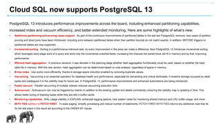 Cloud SQL now supports PostgreSQL 13
PostgreSQL 13 introduces performance improvements across the board, including enhanced partitioning capabilities,
increased index and vacuum efficiency, and better extended monitoring. Here are some highlights of what’s new:
• Additional partitioning and pruning cases support : As part of the continuous improvements of partitioned tables in the last two PostgreSQL versions, new cases of partition
pruning and direct joins have been introduced, including joins between partitioned tables when their partition bounds do not match exactly. In addition, BEFORE triggers on
partitioned tables are now supported.
• Incremental sorting : Sorting is a performance-intensive task, so every improvement in this area can make a difference. Now PostgreSQL 13 introduces incremental sorting,
which leverages early-stage sorts of a query and sorts only the incremental unsorted fields, increasing the chances the sorted block will fit in memory and by that, improving
performance.
• Efficient hash aggregation : In previous versions, it was decided in the planning stage whether hash aggregation functionality could be used, based on whether the hash
table fits in memory. With the new version, hash aggregation can be determined based on cost analysis, regardless of space in memory.
• B-tree index : now works more efficiently, thanks to storage space reduction enabled by removing duplicate values.
• Vacuuming : Vacuuming is an essential operation for database health and performance, especially for demanding and critical workloads. It reclaims storage occupied by dead
tuples and catalogues it in the visibility map for future use. In PostgreSQL 13, performance improvements and enhanced automations are being introduced:
• Faster vacuum : Parallel vacuuming of multiple indexes reduces vacuuming execution time.
• Autovacuum : Autovacuum can now be triggered by inserts (in addition to the existing update and delete commands), ensuring the visibility map is updating in time. This
allows better tuning of freezing tuples while they are still in buffer cache.
• Monitoring capabilities : WAL usage visibility in EXPLAIN, enhanced logging options, new system views for monitoring shared memory and LRU buffer usage, and more.
• WITH TIES addition to FETCH FIRST : To ease paging, simplify processing and reduce number of statements, FETCH FIRST WITH TIES returns any additional rows that tie
for the last place in the result set according to the ORDER BY clause.
 